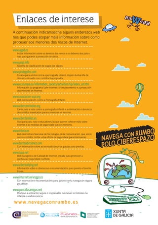 www.navegaconrumbo.es
www.agpd.es
Inclúe información sobre os dereitos dos nenos e os deberes dos pais e
nais para garantir a protección de datos.
www.pegi.info
Sistema de clasificación de xogos por idades.
www.protegeles.com
Creada para a loita contra a pornografía infantil, dispón dunha liña de
denuncia de webs con contidos inapropiados.
www.ec.europa.eu/information_society/activities/sip/index_en.htm
Información do programa Safer Internet: o fortalecemento e a protección
dos menores en Internet.
www.asociacion-acpi.org
Web da Asociación contra a Pornografía Infantil.
www.cibercentinelas.org
Canle para a loita contra a pornografía infantil e a eliminación e denuncia
de contidos inaxeitados para os menores en Internet.
www.ciberfamilias.es
Sitio para pais, nais e educadores/as que queren coñecer máis sobre
Internet e as medidas de seguridade para os menores.
www.inteco.es
Web do Instituto Nacional de Tecnologías de la Comunicación, que, entre
outros contidos, inclúe unha oficina de seguridade para internautas.
www.tecnoadicciones.com
Con información sobre as tecnoadicións e as pautas para previlas.
www.iqua.net
Web da Agencia de Calidad de Internet, creada para promover a
confianza e seguridade na Rede.
www.ciberbullying.net
Información sobre o ciberacoso e recomendacións para previlo e facerlle
fronte.
www.internetsinriesgos.es
Con información e recomendacións para garantir unha navegación segura
pola Rede.
www.pantallasamigas.net
Promove a utilización segura e responsable das novas tecnoloxías na
infancia e a adolescencia.
Enlaces de interese
A continuación indicámosche algúns enderezos web
nos que podes atopar máis información sobre como
protexer aos menores dos riscos de Internet.
 