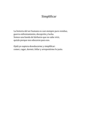 Simplificar
La historia del ser humano es casi siempre puro residuo,
guerra enfrentamiento, decepción y lucha.
Somos una banda de bárbaros que no sabe vivir,
quizás porque nos educaron para eso.
Ojalá yo supiera deseducarme y simplificar:
comer, cagar, dormir, follar y arrepentirme lo justo.
 
