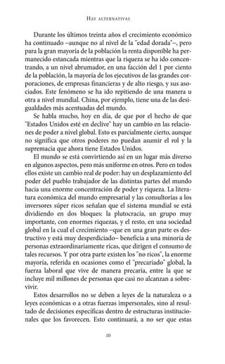 Alternativas.qxl.qxp   10/10/2011     13:53   PÆgina 10




                               HAY   ALTERNATIVAS



           Durante los últimos treinta años el crecimiento económico
       ha continuado −aunque no al nivel de la "edad dorada"−, pero
       para la gran mayoría de la población la renta disponible ha per-
       manecido estancada mientras que la riqueza se ha ido concen-
       trando, a un nivel abrumador, en una facción del 1 por ciento
       de la población, la mayoría de los ejecutivos de las grandes cor-
       poraciones, de empresas financieras y de alto riesgo, y sus aso-
       ciados. Este fenómeno se ha ido repitiendo de una manera u
       otra a nivel mundial. China, por ejemplo, tiene una de las desi-
       gualdades más acentuadas del mundo.
           Se habla mucho, hoy en día, de que por el hecho de que
       "Estados Unidos esté en declive" hay un cambio en las relacio-
       nes de poder a nivel global. Esto es parcialmente cierto, aunque
       no significa que otros poderes no puedan asumir el rol y la
       supremacía que ahora tiene Estados Unidos.
           El mundo se está convirtiendo así en un lugar más diverso
       en algunos aspectos, pero más uniforme en otros. Pero en todos
       ellos existe un cambio real de poder: hay un desplazamiento del
       poder del pueblo trabajador de las distintas partes del mundo
       hacia una enorme concentración de poder y riqueza. La litera-
       tura económica del mundo empresarial y las consultorías a los
       inversores súper ricos señalan que el sistema mundial se está
       dividiendo en dos bloques: la plutocracia, un grupo muy
       importante, con enormes riquezas, y el resto, en una sociedad
       global en la cual el crecimiento −que en una gran parte es des-
       tructivo y está muy desperdiciado− beneficia a una minoría de
       personas extraordinariamente ricas, que dirigen el consumo de
       tales recursos. Y por otra parte existen los "no ricos", la enorme
       mayoría, referida en ocasiones como el "precariado" global, la
       fuerza laboral que vive de manera precaria, entre la que se
       incluye mil millones de personas que casi no alcanzan a sobre-
       vivir.
           Estos desarrollos no se deben a leyes de la naturaleza o a
       leyes económicas o a otras fuerzas impersonales, sino al resul-
       tado de decisiones específicas dentro de estructuras institucio-
       nales que los favorecen. Esto continuará, a no ser que estas

                                       10
 