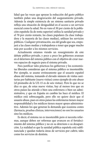 Alternativas.qxl.qxp   10/10/2011     13:53      PÆgina 111




                            LA   HIPOTECA DEL DÉFICIT SOCIAL



          lidad que las voces que apoyan la reducción del gasto público
          también pidan una desgravación del aseguramiento privado.
          Además la simple existencia de un sistema sanitario privado
          refleja una situación de desigualdad en el acceso a un servicio
          esencial como la salud. No en vano el 30 por ciento de la pobla-
          ción española (la de renta superior) utiliza la sanidad privada y
          el 70 por ciento restante, las clases populares (la clase trabaja-
          dora y la mayoría de las clases medias), utilizan los servicios
          públicos. Cualquier privatización, sea del grado que sea, empu-
          jará a las clases medias y trabajadoras a tener que pagar mucho
          más por acceder a los mismos servicios.
              Actualmente estamos viendo un resurgimiento de este
          debate público-privado, y poco a poco los gobiernos avanzan
          en el deterioro del sistema público con el objetivo de crear nue-
          vos espacios de negocio para el sistema privado.
              Para justificar tales prácticas los gobiernos y los economis-
          tas liberales consideran que el sistema público es insostenible.
          Por ejemplo, se asume erróneamente que el usuario español
          abusa del sistema, tomando el elevado número de visitas sani-
          tarias por habitante (nueve visitas) como ejemplo de este abuso
          (el promedio de la UE-15 es de seis visitas). Pero lo que no se
          dice es que, de estas nueve visitas, hay al menos tres que en
          otros países las atiende o bien una enfermera o bien un admi-
          nistrativo, y que en España en cambio las hace el médico. El
          médico está sobrecargado, pero ello no quiere decir que el
          usuario abuse, pues en otros países las enfermeras tienen mayor
          responsabilidad y los médicos tienen mayor apoyo administra-
          tivo. Además los que generan la demanda que ocasiona costes
          (farmacia, pruebas clínicas, intervenciones) no son los usuarios
          sino los médicos.
              Es decir, el sistema no es insostenible pero sí necesita refor-
          mas, aunque deben ser reformas que avancen en el fortaleci-
          miento del sistema público y no en su deterioro o su desapari-
          ción. La realidad es que la sanidad pública española está subfi-
          nanciada y quedan todavía áreas de servicios por cubrir, tales
          como los servicios de dentista.

                                           111
 