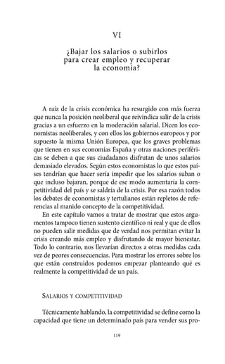 Alternativas.qxl.qxp   10/10/2011    13:53      PÆgina 119




                                         VI
                        ¿Bajar los salarios o subirlos
                       para crear empleo y recuperar
                                la economía?



              A raíz de la crisis económica ha resurgido con más fuerza
          que nunca la posición neoliberal que reivindica salir de la crisis
          gracias a un esfuerzo en la moderación salarial. Dicen los eco-
          nomistas neoliberales, y con ellos los gobiernos europeos y por
          supuesto la misma Unión Europea, que los graves problemas
          que tienen en sus economías España y otras naciones periféri-
          cas se deben a que sus ciudadanos disfrutan de unos salarios
          demasiado elevados. Según estos economistas lo que estos paí-
          ses tendrían que hacer sería impedir que los salarios suban o
          que incluso bajaran, porque de ese modo aumentaría la com-
          petitividad del país y se saldría de la crisis. Por esa razón todos
          los debates de economistas y tertulianos están repletos de refe-
          rencias al manido concepto de la competitividad.
              En este capítulo vamos a tratar de mostrar que estos argu-
          mentos tampoco tienen sustento científico ni real y que de ellos
          no pueden salir medidas que de verdad nos permitan evitar la
          crisis creando más empleo y disfrutando de mayor bienestar.
          Todo lo contrario, nos llevarían directos a otras medidas cada
          vez de peores consecuencias. Para mostrar los errores sobre los
          que están construidos podemos empezar planteando qué es
          realmente la competitividad de un país.


             SALARIOS Y COMPETITIVIDAD

             Técnicamente hablando, la competitividad se define como la
          capacidad que tiene un determinado país para vender sus pro-

                                          119
 