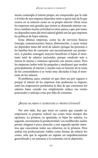 Alternativas.qxl.qxp   10/10/2011     13:53      PÆgina 123




                            ¿B AJAR   SALARIOS O SUBIRLOS ?



          mente contempla el interés propio, sin comprender que la vida
          y el éxito de una empresa dependen tanto o quizá más de lo que
          ocurra en su entorno como en su propio interior. Otras veces
          las empresas más grandes que tienen su demanda interior cau-
          tiva y también mucha actividad en otros países y que, por tanto,
          no dependen tanto del nivel salarial global son las que imponen
          las políticas de bajos salarios.
              Estas últimas empresas, como las de servicios básicos
          (energía, comunicaciones, banca, alimentación...) cuyas ventas
          no dependen tanto del nivel de salario (porque las personas o
          las familias han de consumir casi necesariamente sus produc-
          tos), sí pueden conseguir mayores beneficios si bajan el mon-
          tante total de salarios nacionales, porque venderán más o
          menos lo mismo y entonces operarán con menos costes. Pero
          las empresas (sobre todo las pequeñas y medianas) que venden
          principalmente al interior y mucho más en función de la renta
          de los consumidores sí se verán muy afectadas si baja el mon-
          tante de los salarios.
              El problema, pues, consiste en que, bien sea por ceguera o
          porque el interés de las empresas más poderosas se impone,
          entre los empresarios predomina la idea de que convienen los
          salarios bajos cuando eso simplemente reduce sus ventas
          potenciales y anticipa crisis por falta de consumo.


             ¿BAJAR SALARIOS O AUMENTAR LA PRODUCTIVIDAD?

              Por otro lado, hay que tener en cuenta que cuando un
          empresario se propone reducir sus costes tiene siempre dos
          opciones. La primera, ya apuntada, es bajar los salarios. La
          segunda, incrementar la productividad. Los neoliberales suelen
          prestar ninguna o poca atención a esta segunda opción mien-
          tras que concentran todos sus esfuerzos en la primera. Pero
          ambas son perfectamente viables como formas de reducir los
          costes, sólo que la segunda no supone un empobrecimiento
          generalizado y no amenaza a la economía con la depresión.

                                           123
 