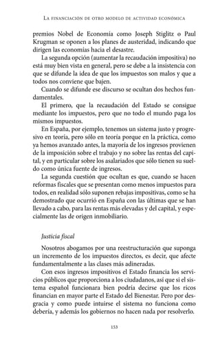 Alternativas.qxl.qxp    10/10/2011   13:53      PÆgina 153




              LA   FINANCIACIÓN DE OTRO MODELO DE ACTIVIDAD ECONÓMICA


          premios Nobel de Economía como Joseph Stiglitz o Paul
          Krugman se oponen a los planes de austeridad, indicando que
          dirigen las economías hacia el desastre.
              La segunda opción (aumentar la recaudación impositiva) no
          está muy bien vista en general, pero se debe a la insistencia con
          que se difunde la idea de que los impuestos son malos y que a
          todos nos conviene que bajen.
              Cuando se difunde ese discurso se ocultan dos hechos fun-
          damentales.
              El primero, que la recaudación del Estado se consigue
          mediante los impuestos, pero que no todo el mundo paga los
          mismos impuestos.
              En España, por ejemplo, tenemos un sistema justo y progre-
          sivo en teoría, pero sólo en teoría porque en la práctica, como
          ya hemos avanzado antes, la mayoría de los ingresos provienen
          de la imposición sobre el trabajo y no sobre las rentas del capi-
          tal, y en particular sobre los asalariados que sólo tienen su suel-
          do como única fuente de ingresos.
              La segunda cuestión que ocultan es que, cuando se hacen
          reformas fiscales que se presentan como menos impuestos para
          todos, en realidad sólo suponen rebajas impositivas, como se ha
          demostrado que ocurrió en España con las últimas que se han
          llevado a cabo, para las rentas más elevadas y del capital, y espe-
          cialmente las de origen inmobiliario.

             Justicia fiscal
             Nosotros abogamos por una reestructuración que suponga
          un incremento de los impuestos directos, es decir, que afecte
          fundamentalmente a las clases más adineradas.
             Con esos ingresos impositivos el Estado financia los servi-
          cios públicos que proporciona a los ciudadanos, así que si el sis-
          tema español funcionara bien podría decirse que los ricos
          financian en mayor parte el Estado del Bienestar. Pero por des-
          gracia y como puede intuirse el sistema no funciona como
          debería, y además los gobiernos no hacen nada por resolverlo.

                                          153
 