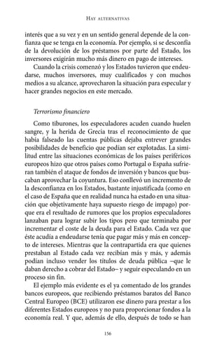 Alternativas.qxl.qxp   10/10/2011    13:53   PÆgina 156




                              HAY   ALTERNATIVAS



       interés que a su vez y en un sentido general depende de la con-
       fianza que se tenga en la economía. Por ejemplo, si se desconfía
       de la devolución de los préstamos por parte del Estado, los
       inversores exigirán mucho más dinero en pago de intereses.
           Cuando la crisis comenzó y los Estados tuvieron que endeu-
       darse, muchos inversores, muy cualificados y con muchos
       medios a su alcance, aprovecharon la situación para especular y
       hacer grandes negocios en este mercado.

          Terrorismo financiero
           Como tiburones, los especuladores acuden cuando huelen
       sangre, y la herida de Grecia tras el reconocimiento de que
       había falseado las cuentas públicas dejaba entrever grandes
       posibilidades de beneficio que podían ser explotadas. La simi-
       litud entre las situaciones económicas de los países periféricos
       europeos hizo que otros países como Portugal o España sufrie-
       ran también el ataque de fondos de inversión y bancos que bus-
       caban aprovechar la coyuntura. Eso conllevó un incremento de
       la desconfianza en los Estados, bastante injustificada (como en
       el caso de España que en realidad nunca ha estado en una situa-
       ción que objetivamente haya supuesto riesgo de impago) por-
       que era el resultado de rumores que los propios especuladores
       lanzaban para lograr subir los tipos pero que terminaba por
       incrementar el coste de la deuda para el Estado. Cada vez que
       éste acudía a endeudarse tenía que pagar más y más en concep-
       to de intereses. Mientras que la contrapartida era que quienes
       prestaban al Estado cada vez recibían más y más, y además
       podían incluso vender los títulos de deuda pública −que le
       daban derecho a cobrar del Estado− y seguir especulando en un
       proceso sin fin.
           El ejemplo más evidente es el ya comentado de los grandes
       bancos europeos, que recibiendo préstamos baratos del Banco
       Central Europeo (BCE) utilizaron ese dinero para prestar a los
       diferentes Estados europeos y no para proporcionar fondos a la
       economía real. Y que, además de ello, después de todo se han

                                      156
 