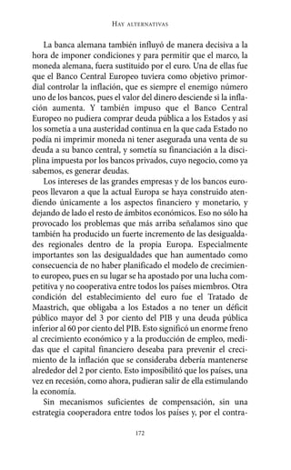 Alternativas.qxl.qxp   10/10/2011     13:53   PÆgina 172




                               HAY   ALTERNATIVAS



           La banca alemana también influyó de manera decisiva a la
       hora de imponer condiciones y para permitir que el marco, la
       moneda alemana, fuera sustituido por el euro. Una de ellas fue
       que el Banco Central Europeo tuviera como objetivo primor-
       dial controlar la inflación, que es siempre el enemigo número
       uno de los bancos, pues el valor del dinero desciende si la infla-
       ción aumenta. Y también impuso que el Banco Central
       Europeo no pudiera comprar deuda pública a los Estados y así
       los sometía a una austeridad continua en la que cada Estado no
       podía ni imprimir moneda ni tener asegurada una venta de su
       deuda a su banco central, y sometía su financiación a la disci-
       plina impuesta por los bancos privados, cuyo negocio, como ya
       sabemos, es generar deudas.
           Los intereses de las grandes empresas y de los bancos euro-
       peos llevaron a que la actual Europa se haya construido aten-
       diendo únicamente a los aspectos financiero y monetario, y
       dejando de lado el resto de ámbitos económicos. Eso no sólo ha
       provocado los problemas que más arriba señalamos sino que
       también ha producido un fuerte incremento de las desigualda-
       des regionales dentro de la propia Europa. Especialmente
       importantes son las desigualdades que han aumentado como
       consecuencia de no haber planificado el modelo de crecimien-
       to europeo, pues en su lugar se ha apostado por una lucha com-
       petitiva y no cooperativa entre todos los países miembros. Otra
       condición del establecimiento del euro fue el Tratado de
       Maastrich, que obligaba a los Estados a no tener un déficit
       público mayor del 3 por ciento del PIB y una deuda pública
       inferior al 60 por ciento del PIB. Esto significó un enorme freno
       al crecimiento económico y a la producción de empleo, medi-
       das que el capital financiero deseaba para prevenir el creci-
       miento de la inflación que se consideraba debería mantenerse
       alrededor del 2 por ciento. Esto imposibilitó que los países, una
       vez en recesión, como ahora, pudieran salir de ella estimulando
       la economía.
           Sin mecanismos suficientes de compensación, sin una
       estrategia cooperadora entre todos los países y, por el contra-

                                       172
 