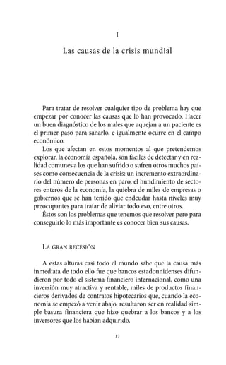 Alternativas.qxl.qxp    10/10/2011   13:53    PÆgina 17




                                          I

                       Las causas de la crisis mundial




              Para tratar de resolver cualquier tipo de problema hay que
          empezar por conocer las causas que lo han provocado. Hacer
          un buen diagnóstico de los males que aquejan a un paciente es
          el primer paso para sanarlo, e igualmente ocurre en el campo
          económico.
              Los que afectan en estos momentos al que pretendemos
          explorar, la economía española, son fáciles de detectar y en rea-
          lidad comunes a los que han sufrido o sufren otros muchos paí-
          ses como consecuencia de la crisis: un incremento extraordina-
          rio del número de personas en paro, el hundimiento de secto-
          res enteros de la economía, la quiebra de miles de empresas o
          gobiernos que se han tenido que endeudar hasta niveles muy
          preocupantes para tratar de aliviar todo eso, entre otros.
              Éstos son los problemas que tenemos que resolver pero para
          conseguirlo lo más importante es conocer bien sus causas.


             LA GRAN RECESIÓN

              A estas alturas casi todo el mundo sabe que la causa más
          inmediata de todo ello fue que bancos estadounidenses difun-
          dieron por todo el sistema financiero internacional, como una
          inversión muy atractiva y rentable, miles de productos finan-
          cieros derivados de contratos hipotecarios que, cuando la eco-
          nomía se empezó a venir abajo, resultaron ser en realidad sim-
          ple basura financiera que hizo quebrar a los bancos y a los
          inversores que los habían adquirido.

                                         17
 