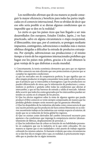 Alternativas.qxl.qxp     10/10/2011        13:53      PÆgina 187




                                  O TRA E UROPA ,   OTRO MUNDO



               Los neoliberales afirman que de esa manera se puede conse-
          guir la mayor eficiencia y beneficio para todas las partes impli-
          cadas en el comercio internacional. Pero se olvidan de decir que
          eso sólo sería posible si se dieran algunas condiciones que es
          imposible que se den en la realidad.4
               Lo cierto es que los países ricos que han llegado a ser más
          desarrollados (los europeos, Estados Unidos, Japón...) no han
          practicado, salvo en alguna circunstancia o etapa excepcional,
          el librecambio, sino que, por el contrario, se protegen mediante
          impuestos, contingentes, subvenciones o medidas más o menos
          sibilinas dirigidas a dificultar la entrada de productos extranje-
          ros. Por ejemplo, subvencionan sus producciones y al mismo
          tiempo a través de los organismos internacionales prohíben que
          hagan eso los países más pobres, gracias a lo cual obtienen la
          gran ventaja de la que disfrutan a escala mundial.
          4. Concretamente, la teoría económica demuestra que para que un régimen
            de libre comercio sea más eficiente que uno proteccionista es preciso que se
            cumplan las siguientes condiciones:
            a) que los mercados son de competencia perfecta, lo que significa que en
            ellos ningún productor ni ningún consumidor tiene poder sobre los precios;
            que el producto que se intercambia es homogéneo y que los productores no
            pueden diferenciarlo de otros; que la información de productores y consu-
            midores es perfecta y gratuita sobre todas las condiciones que afectan al
            intercambio, y que no hay barreras de entrada y salida al mercado. Además
            debe ocurrir que todos los costes generados por los intercambios puedan ser
            tenidos en cuenta en el cómputo de los precios.
            b) Que los efectos negativos sobre la renta de algunos agentes que pueda
            producir el libre comercio se verán siempre compensados de manera que las
            pérdidas globales siempre serán menores que las ganancias obtenidas.
            c) Que los despedidos de las industrias afectadas como consecuencia de que
            una nación permita que los productos de fuera entren libremente en su inte-
            rior encontrarán trabajo en las industrias con ventaja respecto al exterior, de
            modo que no se reducirán de forma global los ingresos.
            d) Que no existan costes derivados del cambio estructural necesario para
            ajustarse a las condiciones que imponga la competencia exterior (desman-
            telamiento de fábricas, desplazamiento de personal...).
            e) Que los individuos han de cobrar en función de sus habilidades persona-
            les en cualquiera que sea la industria en la que estén colocados. De esa
            manera se supone que si son trasladados a otro puesto de trabajo seguirán
            cobrando los mismos salarios. Es bastante evidente que estas circunstancias
            no se dan hoy día en ningún sitio y que, en realidad, es prácticamente impo-
            sible que se puedan dar en algún momento.

                                                187
 