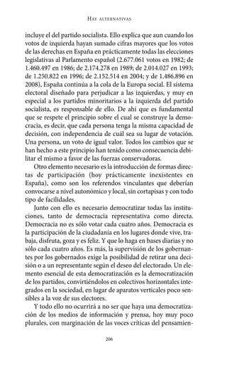 Alternativas.qxl.qxp   10/10/2011      13:53   PÆgina 206




                                HAY   ALTERNATIVAS



       incluye el del partido socialista. Ello explica que aun cuando los
       votos de izquierda hayan sumado cifras mayores que los votos
       de las derechas en España en prácticamente todas las elecciones
       legislativas al Parlamento español (2.677.061 votos en 1982; de
       1.460.497 en 1986; de 2.174.278 en 1989; de 2.014.027 en 1993;
       de 1.250.822 en 1996; de 2.152.514 en 2004; y de 1.486.896 en
       2008), España continúa a la cola de la Europa social. El sistema
       electoral diseñado para perjudicar a las izquierdas, y muy en
       especial a los partidos minoritarios a la izquierda del partido
       socialista, es responsable de ello. De ahí que es fundamental
       que se respete el principio sobre el cual se construye la demo-
       cracia, es decir, que cada persona tenga la misma capacidad de
       decisión, con independencia de cuál sea su lugar de votación.
       Una persona, un voto de igual valor. Todos los cambios que se
       han hecho a este principio han tenido como consecuencia debi-
       litar el mismo a favor de las fuerzas conservadoras.
           Otro elemento necesario es la introducción de formas direc-
       tas de participación (hoy prácticamente inexistentes en
       España), como son los referendos vinculantes que deberían
       convocarse a nivel autonómico y local, sin cortapisas y con todo
       tipo de facilidades.
           Junto con ello es necesario democratizar todas las institu-
       ciones, tanto de democracia representativa como directa.
       Democracia no es sólo votar cada cuatro años. Democracia es
       la participación de la ciudadanía en los lugares donde vive, tra-
       baja, disfruta, goza y es feliz. Y que lo haga en bases diarias y no
       sólo cada cuatro años. Es más, la supervisión de los gobernan-
       tes por los gobernados exige la posibilidad de retirar una deci-
       sión o a un representante según el deseo del electorado. Un ele-
       mento esencial de esta democratización es la democratización
       de los partidos, convirtiéndolos en colectivos horizontales inte-
       grados en la sociedad, en lugar de aparatos verticales poco sen-
       sibles a la voz de sus electores.
           Y todo ello no ocurrirá a no ser que haya una democratiza-
       ción de los medios de información y prensa, hoy muy poco
       plurales, con marginación de las voces críticas del pensamien-

                                        206
 