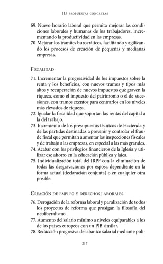 Alternativas.qxl.qxp   10/10/2011    13:53     PÆgina 217




                             115   PROPUESTAS CONCRETAS



             69. Nuevo horario laboral que permita mejorar las condi-
                ciones laborales y humanas de los trabajadores, incre-
                mentando la productividad en las empresas.
             70. Mejorar los trámites burocráticos, facilitando y agilizan-
                do los procesos de creación de pequeñas y medianas
                empresas.

             FISCALIDAD
             71. Incrementar la progresividad de los impuestos sobre la
                renta y los beneficios, con nuevos tramos y tipos más
                altos y recuperación de nuevos impuestos que graven la
                riqueza, como el impuesto del patrimonio o el de suce-
                siones, con tramos exentos para centrarlos en los niveles
                más elevados de riqueza.
             72. Igualar la fiscalidad que soportan las rentas del capital a
                la del trabajo.
             73. Incremento de los presupuestos técnicos de Hacienda y
                de las partidas destinadas a prevenir y controlar el frau-
                de fiscal que permitan aumentar las inspecciones fiscales
                y de trabajo a las empresas, en especial a las más grandes.
             74. Acabar con los privilegios financieros de la Iglesia y uti-
                lizar ese ahorro en la educación pública y laica.
             75. Individualización total del IRPF con la eliminación de
                todas las desgravaciones por esposa dependiente en la
                forma actual (declaración conjunta) o en cualquier otra
                posible.

             CREACIÓN DE EMPLEO Y DERECHOS LABORALES
             76. Derogación de la reforma laboral y paralización de todos
                 los proyectos de reforma que prosigan la filosofía del
                 neoliberalismo.
             77. Aumento del salario mínimo a niveles equiparables a los
                 de los países europeos con un PIB similar.
             78. Reducción progresiva del abanico salarial mediante polí-

                                         217
 
