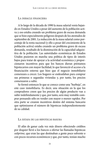 Alternativas.qxl.qxp   10/10/2011      13:53     PÆgina 21




                           L AS   CAUSAS DE LA CRISIS MUNDIAL




             LA DEBACLE FINANCIERA

              A lo largo de la década de 1990 la masa salarial venía bajan-
          do en Estados Unidos a pesar del aumento de la población acti-
          va y eso estaba creando un problema grave de escasa demanda
          que se hizo especialmente peligroso después de los atentados de
          septiembre de 2001. La reducción de la masa salarial como por-
          centaje de la renta nacional (y ello a pesar del crecimiento de la
          población activa) estaba creando un problema grave de escasa
          demanda, resultado de la disminución de la capacidad adquisi-
          tiva de la población. Las autoridades económicas de Estados
          Unidos pusieron en marcha una política de tipos de interés
          bajos para tratar de apoyar a la actividad económica y propor-
          cionaron incentivos para que los bancos dieran préstamos
          hipotecarios con mayor facilidad, lo que favoreció el acceso a la
          financiación externa que hizo que el negocio inmobiliario
          comenzara a crecer. Los hogares se endeudaban para comprar
          sus primeras o segundas viviendas y, por tanto, los precios
          comenzaron a subir.
              Se formó entonces lo que se conoce como una "burbuja", en
          este caso inmobiliaria. Es decir, una situación en la que los
          compradores creen que los precios de algún producto van a
          subir indefinidamente y que, por tanto, será muy rentable com-
          prar pensando sólo en vender con mayor o menor rapidez. Por
          otra parte se crearon incentivos dentro del sistema bancario
          que optimizaron el número de hipotecas independientemente
          de su calidad.


             LA ESTAFA DE LAS HIPOTECAS BASURA

             El afán de ganar cada vez más dinero ofreciendo créditos
          por doquier llevó a los bancos a ofertar las llamadas hipotecas
          subprime, que eran las que destinaban a gente poco solvente o
          con pocos recursos económicos y que, por tanto, tenían mucho

                                            21
 