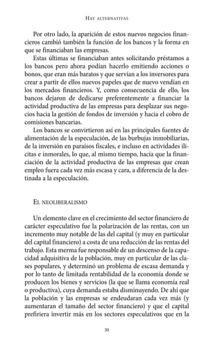 Alternativas.qxl.qxp   10/10/2011     13:53   PÆgina 30




                               HAY   ALTERNATIVAS



           Por otro lado, la aparición de estos nuevos negocios finan-
       cieros cambió también la función de los bancos y la forma en
       que se financiaban las empresas.
           Estas últimas se financiaban antes solicitando préstamos a
       los bancos pero ahora podían hacerlo emitiendo acciones o
       bonos, que eran más baratos y que servían a los inversores para
       crear a partir de ellos nuevos papeles que de nuevo vendían en
       los mercados financieros. Y, como consecuencia de ello, los
       bancos dejaron de dedicarse preferentemente a financiar la
       actividad productiva de las empresas para desplazar sus nego-
       cios hacia la gestión de fondos de inversión y hacia el cobro de
       comisiones bancarias.
           Los bancos se convirtieron así en las principales fuentes de
       alimentación de la especulación, de las burbujas inmobiliarias,
       de la inversión en paraísos fiscales, e incluso en actividades ilí-
       citas e inmorales, lo que, al mismo tiempo, hacía que la finan-
       ciación de la actividad productiva de las empresas que crean
       empleo fuera cada vez más escasa y cara, a diferencia de la des-
       tinada a la especulación.


          EL NEOLIBERALISMO

          Un elemento clave en el crecimiento del sector financiero de
       carácter especulativo fue la polarización de las rentas, con un
       incremento muy notable de las del capital (y muy en particular
       del capital financiero) a costa de una reducción de las rentas del
       trabajo. Esta merma fue responsable de un descenso de la capa-
       cidad adquisitiva de la población, muy en particular de las cla-
       ses populares, y determinó un problema de escasa demanda y
       por lo tanto de limitada rentabilidad de la economía donde se
       producen los bienes y servicios (la que se llama economía real
       o productiva), cuya demanda estaba disminuyendo. De ahí que
       la población y las empresas se endeudaran cada vez más (y
       aumentaran el tamaño del sector financiero) y que el capital
       prefiriera invertir más en los sectores especulativos que en la

                                       30
 
