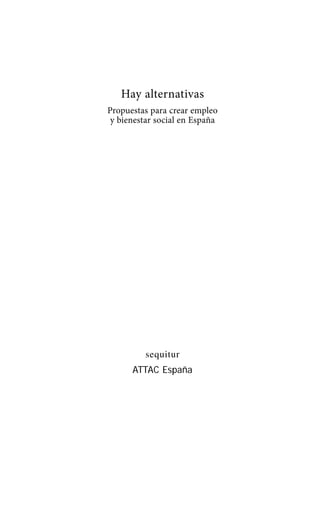 Alternativas.qxl.qxp   10/10/2011   13:53   PÆgina 3




                             Hay alternativas
                          Propuestas para crear empleo
                           y bienestar social en España




                                    sequitur
                                ATTAC España
 