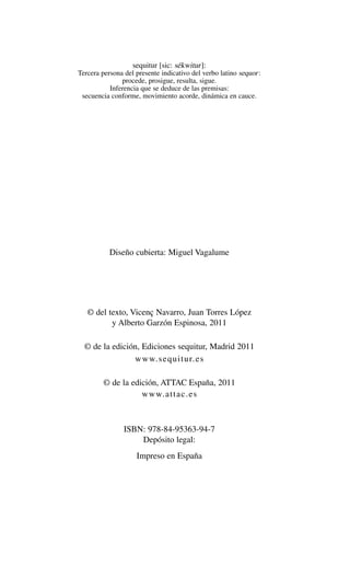 Alternativas.qxl.qxp    10/10/2011          13:53      PÆgina 4




                                   sequitur [sic: sékwitur ]:
                Tercera persona del presente indicativo del verbo latino sequor :
                               procede, prosigue, resulta, sigue.
                           Inferencia que se deduce de las premisas:
                 secuencia conforme, movimiento acorde, dinámica en cauce.




                           Diseño cubierta: Miguel Vagalume




                   © del texto, Vicenç Navarro, Juan Torres López
                          y Alberto Garzón Espinosa, 2011

                  © de la edición, Ediciones sequitur, Madrid 2011
                                www.sequitur.es

                         © de la edición, ATTAC España, 2011
                                    www.attac.es



                                ISBN: 978-84-95363-94-7
                                    Depósito legal:
                                    Impreso en España
 