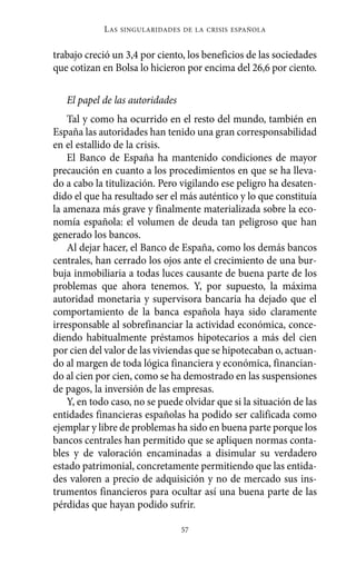 Alternativas.qxl.qxp   10/10/2011      13:53      PÆgina 57




                       L AS   SINGULARIDADES DE LA CRISIS ESPAÑOLA



          trabajo creció un 3,4 por ciento, los beneficios de las sociedades
          que cotizan en Bolsa lo hicieron por encima del 26,6 por ciento.

             El papel de las autoridades
              Tal y como ha ocurrido en el resto del mundo, también en
          España las autoridades han tenido una gran corresponsabilidad
          en el estallido de la crisis.
              El Banco de España ha mantenido condiciones de mayor
          precaución en cuanto a los procedimientos en que se ha lleva-
          do a cabo la titulización. Pero vigilando ese peligro ha desaten-
          dido el que ha resultado ser el más auténtico y lo que constituía
          la amenaza más grave y finalmente materializada sobre la eco-
          nomía española: el volumen de deuda tan peligroso que han
          generado los bancos.
              Al dejar hacer, el Banco de España, como los demás bancos
          centrales, han cerrado los ojos ante el crecimiento de una bur-
          buja inmobiliaria a todas luces causante de buena parte de los
          problemas que ahora tenemos. Y, por supuesto, la máxima
          autoridad monetaria y supervisora bancaria ha dejado que el
          comportamiento de la banca española haya sido claramente
          irresponsable al sobrefinanciar la actividad económica, conce-
          diendo habitualmente préstamos hipotecarios a más del cien
          por cien del valor de las viviendas que se hipotecaban o, actuan-
          do al margen de toda lógica financiera y económica, financian-
          do al cien por cien, como se ha demostrado en las suspensiones
          de pagos, la inversión de las empresas.
              Y, en todo caso, no se puede olvidar que si la situación de las
          entidades financieras españolas ha podido ser calificada como
          ejemplar y libre de problemas ha sido en buena parte porque los
          bancos centrales han permitido que se apliquen normas conta-
          bles y de valoración encaminadas a disimular su verdadero
          estado patrimonial, concretamente permitiendo que las entida-
          des valoren a precio de adquisición y no de mercado sus ins-
          trumentos financieros para ocultar así una buena parte de las
          pérdidas que hayan podido sufrir.

                                             57
 