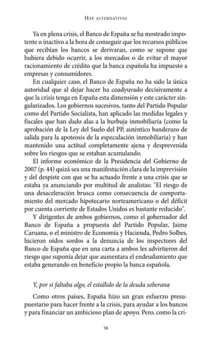 Alternativas.qxl.qxp   10/10/2011     13:53   PÆgina 58




                               HAY   ALTERNATIVAS



           Ya en plena crisis, el Banco de España se ha mostrado impo-
       tente o inactivo a la hora de conseguir que los recursos públicos
       que recibían los bancos se derivaran, como se supone que
       hubiera debido ocurrir, a los mercados o de evitar el mayor
       racionamiento de crédito que la banca española ha impuesto a
       empresas y consumidores.
           En cualquier caso, el Banco de España no ha sido la única
       autoridad que al dejar hacer ha coadyuvado decisivamente a
       que la crisis tenga en España esta dimensión y este carácter sin-
       gularizados. Los gobiernos sucesivos, tanto del Partido Popular
       como del Partido Socialista, han aplicado las medidas legales y
       fiscales que han dado alas a la burbuja inmobiliaria (como la
       aprobación de la Ley del Suelo del PP, auténtico banderazo de
       salida para la apoteosis de la especulación inmobiliaria) y han
       mantenido una actitud completamente ajena y desprevenida
       sobre los riesgos que se estaban acumulando.
           El informe económico de la Presidencia del Gobierno de
       2007 (p. 44) quizá sea una manifestación clara de la imprevisión
       y del despiste con que se ha actuado frente a una crisis que se
       estaba ya anunciando por multitud de analistas: "El riesgo de
       una desaceleración brusca como consecuencia de comporta-
       miento del mercado hipotecario norteamericano o del déficit
       por cuenta corriente de Estados Unidos es bastante reducido".
           Y dirigentes de ambos gobiernos, como el gobernador del
       Banco de España a propuesta del Partido Popular, Jaime
       Caruana, o el ministro de Economía y Hacienda, Pedro Solbes,
       hicieron oídos sordos a la denuncia de los inspectores del
       Banco de España que en una carta a ambos les advirtieron del
       riesgo que suponía dejar que aumentara el endeudamiento que
       estaba generando en beneficio propio la banca española.

          Y, por si faltaba algo, el estallido de la deuda soberana
          Como otros países, España hizo un gran esfuerzo presu-
       puestario para hacer frente a la crisis, para ayudar a los bancos
       y para financiar un ambicioso plan de apoyo. Pero, como la cri-

                                       58
 