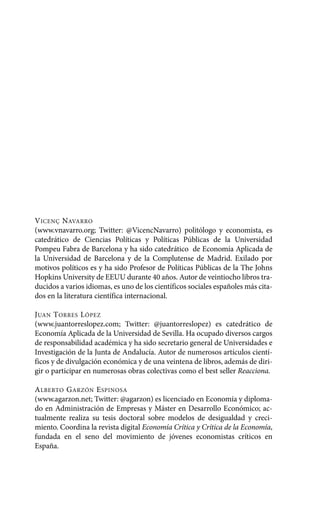 Alternativas.qxl.qxp       10/10/2011      13:53     PÆgina 6




       V ICENÇ NAVARRO
       (www.vnavarro.org; Twitter: @VicencNavarro) politólogo y economista, es
       catedrático de Ciencias Políticas y Políticas Públicas de la Universidad
       Pompeu Fabra de Barcelona y ha sido catedrático de Economía Aplicada de
       la Universidad de Barcelona y de la Complutense de Madrid. Exilado por
       motivos políticos es y ha sido Profesor de Políticas Públicas de la The Johns
       Hopkins University de EEUU durante 40 años. Autor de veintiocho libros tra-
       ducidos a varios idiomas, es uno de los científicos sociales españoles más cita-
       dos en la literatura científica internacional.

       J UAN T ORRES L ÓPEZ
       (www.juantorreslopez.com; Twitter: @juantorreslopez) es catedrático de
       Economía Aplicada de la Universidad de Sevilla. Ha ocupado diversos cargos
       de responsabilidad académica y ha sido secretario general de Universidades e
       Investigación de la Junta de Andalucía. Autor de numerosos artículos cientí-
       ficos y de divulgación económica y de una veintena de libros, además de diri-
       gir o participar en numerosas obras colectivas como el best seller Reacciona.

       A LBERTO G ARZÓN E SPINOSA
       (www.agarzon.net; Twitter: @agarzon) es licenciado en Economía y diploma-
       do en Administración de Empresas y Máster en Desarrollo Económico; ac-
       tualmente realiza su tesis doctoral sobre modelos de desigualdad y creci-
       miento. Coordina la revista digital Economía Crítica y Crítica de la Economía,
       fundada en el seno del movimiento de jóvenes economistas críticos en
       España.
 