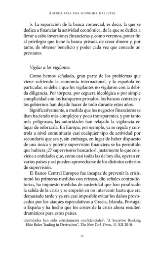 Alternativas.qxl.qxp    10/10/2011      13:53    PÆgina 71




                         AGENDA   PARA UNA ECONOMÍA MÁS JUSTA



              5. La separación de la banca comercial, es decir, la que se
          dedica a financiar la actividad económica, de la que se dedica a
          llevar a cabo inversiones financieras y, como veremos, poner fin
          al privilegio que tiene la banca privada de crear dinero y, por
          tanto, de obtener beneficio y poder cada vez que concede un
          préstamo.

             Vigilar a los vigilantes
              Como hemos señalado, gran parte de los problemas que
          viene sufriendo la economía internacional, y la española en
          particular, se debe a que los vigilantes no vigilaron con la debi-
          da diligencia. Por torpeza, por ceguera ideológica o por simple
          complicidad con los banqueros privados, los bancos centrales y
          los gobiernos han dejado hacer de todo durante estos años.
              Significativamente, a medida que los negocios financieros se
          iban haciendo más complejos y poco transparentes, y por tanto
          más peligrosos, las autoridades han relajado la vigilancia en
          lugar de reforzarla. En Europa, por ejemplo, ya se regula y con-
          trola a nivel comunitario casi cualquier tipo de actividad por
          secundaria que sea y, sin embargo, en lugar de haber dispuesto
          de una única y potente supervisión financiera se ha permitido
          que hubiera ¡27 supervisores bancarios!, justamente lo que con-
          viene a entidades que, como casi todas las de hoy día, operan en
          varios países y así pueden aprovecharse de los distintos criterios
          de supervisión.
              El Banco Central Europeo fue incapaz de prevenir la crisis,
          tomó las primeras medidas con retraso, dio señales contradic-
          torias, ha impuesto medidas de austeridad que han paralizado
          la salida de la crisis y se empeñó en no intervenir hasta que era
          demasiado tarde y ya era casi imposible evitar los daños provo-
          cados por los ataques especulativos a Grecia, Irlanda, Portugal
          o España y ha hecho que los costes de la crisis ahora resulten
          dramáticos para estos países.
          identidades han sido estrictamente confidenciales". "A Secretive Banking
            Elite Rules Trading in Derivatives", The New York Times, 11-XII-2010.

                                            71
 