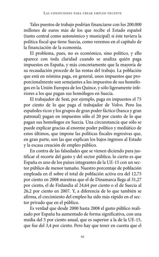 Alternativas.qxl.qxp     10/10/2011     13:53     PÆgina 93




                       L AS   CONDICIONES PARA CREAR EMPLEO DECENTE



              Tales puestos de trabajo podrían financiarse con los 200.000
          millones de euros más de los que recibe el Estado español
          (tanto central como autonómico y municipal) si éste tuviera la
          política fiscal que tiene Suecia, como veremos en el capítulo de
          la financiación de la economía.
              El problema, pues, no es económico, sino político, y ello
          aparece con toda claridad cuando se analiza quién paga
          impuestos en España, y más concretamente que la mayoría de
          su recaudación procede de las rentas del trabajo. La población
          que está en nómina paga, en general, unos impuestos que pro-
          porcionalmente son semejantes a los impuestos de sus homólo-
          gos en la Unión Europea de los Quince, y sólo ligeramente infe-
          riores a los que pagan sus homólogos en Suecia.
              El trabajador de Seat, por ejemplo, paga en impuestos el 75
          por ciento de lo que paga el trabajador de Volvo. Pero los
          españoles ricos y los grupos de gran poder fáctico (banca y gran
          patronal) pagan en impuestos sólo el 20 por ciento de lo que
          pagan sus homólogos en Suecia. Una circunstancia que sólo se
          puede explicar gracias al enorme poder político y mediático de
          estos últimos, que impone las políticas fiscales regresivas que,
          en gran parte, son las que explican los bajos ingresos al Estado
          y la escasa creación de empleo público.
              En contra de las falsedades que se vienen diciendo para jus-
          tificar el recorte del gasto y del sector público, lo cierto es que
          España es uno de los países integrantes de la UE-15 con un sec-
          tor público de menor tamaño. Nuestro porcentaje de población
          empleada en él sobre el total de población activa era del 12,75
          por ciento en 2008 mientras que el de Dinamarca llega al 31,27
          por ciento, el de Finlandia al 24,64 por ciento o el de Suecia al
          26,2 por ciento en 2007. Y, a diferencia de lo que también se
          afirma, el crecimiento del empleo ha sido más rápido en el sec-
          tor privado que en el público.
              Es verdad que desde 2000 hasta 2008 el gasto público reali-
          zado por España ha aumentado de forma significativa, con una
          media del 5 por ciento anual, que es superior a la de la UE-15,
          que fue del 3,4 por ciento. Pero hay que tener en cuenta que el

                                             93
 