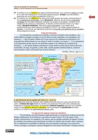 Historia de España (2º bachillerato)
bloque I: De la Prehistoria a la Contemporaneidad.
https://javier2pm.blogspot.com.es
6
El conflicto con los lusitanos se debió fundamentalmente a los continuos pillajes de estos
en el valle del Guadalquivir. El principal caudillo lusitano, Viriato, fue traicionado y
asesinado por sus propios compañeros (139 a.C.).
El conflicto con los celtíberos fue más encarnizado porque las tropas romanas toparon
con ciudades bien fortificadas, como Numancia. Además, las durísimas condiciones
climáticas de la meseta castellana impedían los asedios prolongados. Cansado de la
resistencia de arévacos y pelendones, el Senado romano decidió enviar a su mejor
militar (Escipión Emiliano). Éste puso cerco a Numancia, cuyo asedio duró
prácticamente diez años hasta ser tomada en 133 a.C. La ciudad capituló debido al
hambre, y muchos de sus habitantes prefirieron el suicidio a la deshonra de ser vendidos
como esclavos en Roma.
Toma de Numancia.
Los numantinos, acosados por el hambre, enviaron a Escipión cinco hombres, a los
cuales habían encargado averiguar si este les daría un trato moderado si se entregaban a los
romanos, (…) más Escipión, sabedor de lo que ocurría en la ciudad por los prisioneros, les
respondió que debían ponerse en sus manos y rendir la ciudad y sus armas. (…) Los numantinos
se encolerizaron mucho más por sus desdichas cuando se les informó de la respuesta de
Escipión (…). No mucho después comenzaron a lamer pieles cocidas ante la total ausencia de
comestibles, de trigo, de ganado y yerba. Más, cuando aquellas también faltaron, comieron
carne humana cocida, comenzando por la de los muertos.
APIANO, Ibérica, siglo II a C.
c. Sometimiento de los pueblos del norte (31 – 19 a C).
Pacificada gran parte de Hispania, sólo restaba fuera del dominio romano las tierras del
norte. A finales del siglo I a C se sometió a las belicosas tribus del norte, dándose por
finalizada la conquista peninsular. El emperador Octavio Augusto organizó una campaña
militar contra galaicos, astures y cántabros. Roma perseguía la pacificación de estos
pueblos y el acceso a los yacimientos de hierro y oro.
Las guerras de augusto contra los cántabros.
“En Occidente, casi toda Hispania estaba pacificada, a excepción de la parte que toca las
últimas estribaciones de los Pirineos y que baña el océano Citerior. En esta región vivían
pueblos valerosísimos, los cántabros y los astures, que no estaban sometidos al imperio. Fueron
los cántabros los primeros que demostraron un ánimo de rebelión más resuelto, duro y pertinaz.
No se contentaron con defender su libertad, sino que intentaron subyugar a sus vecinos los
vaceos, turmogos y autrigones a quienes fatigaban con frecuentes incursiones. Teniendo noticias
 