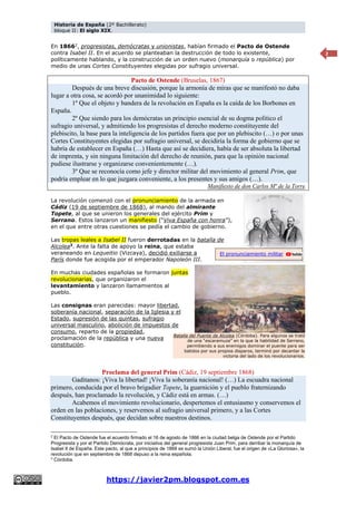 Historia de España (2º Bachillerato)
bloque II: El siglo XIX.
https://javier2pm.blogspot.com.es
2
En 18662
, progresistas, demócratas y unionistas, habían firmado el Pacto de Ostende
contra Isabel II. En el acuerdo se planteaban la destrucción de todo lo existente,
políticamente hablando, y la construcción de un orden nuevo (monarquía o república) por
medio de unas Cortes Constituyentes elegidas por sufragio universal.
Pacto de Ostende (Bruselas, 1867)
Después de una breve discusión, porque la armonía de miras que se manifestó no daba
lugar a otra cosa, se acordó por unanimidad lo siguiente:
1º Que el objeto y bandera de la revolución en España es la caída de los Borbones en
España.
2º Que siendo para los demócratas un principio esencial de su dogma político el
sufragio universal, y admitiendo los progresistas el derecho moderno constituyente del
plebiscito, la base para la inteligencia de los partidos fuera que por un plebiscito (…) o por unas
Cortes Constituyentes elegidas por sufragio universal, se decidiría la forma de gobierno que se
habría de establecer en España (…) Hasta que así se decidiera, había de ser absoluta la libertad
de imprenta, y sin ninguna limitación del derecho de reunión, para que la opinión nacional
pudiese ilustrarse y organizarse convenientemente (…).
3º Que se reconocía como jefe y director militar del movimiento al general Prim, que
podría emplear en lo que juzgara conveniente, a los presentes y sus amigos (…).
Manifiesto de don Carlos Mª de la Torre
La revolución comenzó con el pronunciamiento de la armada en
Cádiz (19 de septiembre de 1868), al mando del almirante
Topete, al que se unieron los generales del ejército Prim y
Serrano. Estos lanzaron un manifiesto (“Viva España con honra”),
en el que entre otras cuestiones se pedía el cambio de gobierno.
Las tropas leales a Isabel II fueron derrotadas en la batalla de
Alcolea3
. Ante la falta de apoyo la reina, que estaba
veraneando en Lequeitio (Vizcaya), decidió exiliarse a
París donde fue acogida por el emperador Napoleón III.
En muchas ciudades españolas se formaron juntas
revolucionarias, que organizaron el
levantamiento y lanzaron llamamientos al
pueblo.
Las consignas eran parecidas: mayor libertad,
soberanía nacional, separación de la Iglesia y el
Estado, supresión de las quintas, sufragio
universal masculino, abolición de impuestos de
consumo, reparto de la propiedad,
proclamación de la república y una nueva
constitución.
Proclama del general Prim (Cádiz, 19 septiembre 1868)
Gaditanos: ¡Viva la libertad! ¡Viva la soberanía nacional! (…) La escuadra nacional
primero, conducida por el bravo brigadier Topete, la guarnición y el pueblo fraternizando
después, han proclamado la revolución, y Cádiz está en armas. (…)
Acabemos el movimiento revolucionario, despertemos el entusiasmo y conservemos el
orden en las poblaciones, y reservemos al sufragio universal primero, y a las Cortes
Constituyentes después, que decidan sobre nuestros destinos.
2
El Pacto de Ostende fue el acuerdo firmado el 16 de agosto de 1866 en la ciudad belga de Ostende por el Partido
Progresista y por el Partido Demócrata, por iniciativa del general progresista Juan Prim, para derribar la monarquía de
Isabel II de España. Este pacto, al que a principios de 1868 se sumó la Unión Liberal, fue el origen de «La Gloriosa», la
revolución que en septiembre de 1868 depuso a la reina española.
3
Córdoba.
Batalla del Puente de Alcolea (Córdoba). Para algunos se trató
de una “escaramuza” en la que la habilidad de Serrano,
permitiendo a sus enemigos dominar el puente para ser
batidos por sus propios disparos, terminó por decantar la
victoria del lado de los revolucionarios.
El pronunciamiento militar
 