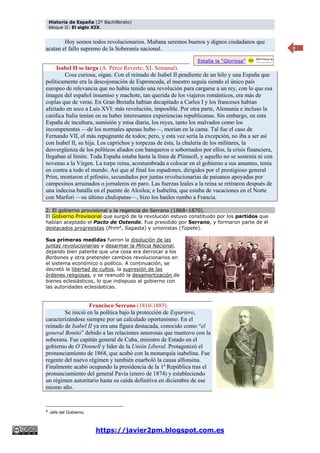 Historia de España (2º Bachillerato)
bloque II: El siglo XIX.
https://javier2pm.blogspot.com.es
3
Hoy somos todos revolucionarios. Mañana seremos buenos y dignos ciudadanos que
acatan el fallo supremo de la Soberanía nacional.
Isabel II se larga (A. Pérez Reverte; XL Semanal).
Cosa curiosa, oigan. Con el reinado de Isabel II pendiente de un hilo y una España que
políticamente era la descojonación de Espronceda, el nuestro seguía siendo el único país
europeo de relevancia que no había tenido una revolución para cargarse a un rey, con lo que esa
imagen del español insumiso y machote, tan querida de los viajeros románticos, era más de
coplas que de veras. En Gran Bretaña habían decapitado a Carlos I y los franceses habían
afeitado en seco a Luis XVI: más revolución, imposible. Por otra parte, Alemania e incluso la
católica Italia tenían en su haber interesantes experiencias republicanas. Sin embargo, en esta
España de incultura, sumisión y misa diaria, los reyes, tanto los malvados como los
incompetentes —de los normales apenas hubo—, morían en la cama. Tal fue el caso de
Fernando VII, el más repugnante de todos; pero, y esta vez sería la excepción, no iba a ser así
con Isabel II, su hija. Los caprichos y torpezas de ésta, la chulería de los militares, la
desvergüenza de los políticos aliados con banqueros o sobornados por ellos, la crisis financiera,
llegaban al límite. Toda España estaba hasta la línea de Plimsoll, y aquello no se sostenía ni con
novenas a la Virgen. La torpe reina, acostumbrada a colocar en el gobierno a sus amantes, tenía
en contra a todo el mundo. Así que al final los espadones, dirigidos por el prestigioso general
Prim, montaron el pifostio, secundados por juntas revolucionarias de paisanos apoyadas por
campesinos arruinados o jornaleros en paro. Las fuerzas leales a la reina se retiraron después de
una indecisa batalla en el puente de Alcolea; e Isabelita, que estaba de vacaciones en el Norte
con Marfori —su último chuloputas—, hizo los baúles rumbo a Francia.
2. El gobierno provisional y la regencia de Serrano (1868–1870).
El Gobierno Provisional que surgió de la revolución estuvo constituido por los partidos que
habían aceptado el Pacto de Ostende. Fue presidido por Serrano, y formaron parte de él
destacados progresistas (Prim4
, Sagasta) y unionistas (Topete).
Sus primeras medidas fueron la disolución de las
juntas revolucionarias y desarmar la Milicia Nacional,
dejando bien patente que una cosa era derrocar a los
Borbones y otra pretender cambios revolucionarios en
el sistema económico o político. A continuación, se
decretó la libertad de cultos, la supresión de las
órdenes religiosas, y se reanudó la desamortización de
bienes eclesiásticos, lo que indispuso al gobierno con
las autoridades eclesiásticas.
Francisco Serrano (1810-1885).
Se inició en la política bajo la protección de Espartero,
caracterizándose siempre por un calculado oportunismo. En el
reinado de Isabel II ya era una figura destacada, conocido como “el
general Bonito” debido a las relaciones amorosas que mantuvo con la
soberana. Fue capitán general de Cuba, ministro de Estado en el
gobierno de O’Donnell y líder de la Unión Liberal. Protagonizó el
pronunciamiento de 1868, que acabó con la monarquía isabelina. Fue
regente del nuevo régimen y también enarboló la causa alfonsina.
Finalmente acabó ocupando la presidencia de la 1ª República tras el
pronunciamiento del general Pavía (enero de 1874) y estableciendo
un régimen autoritario hasta su caída definitiva en diciembre de ese
mismo año.
4
Jefe del Gobierno.
Estalla la “Gloriosa”
 