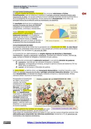 Historia de España (2º Bachillerato)
bloque II: El siglo XIX.
https://javier2pm.blogspot.com.es
4
2.1 Las Cortes Constituyentes.
La primera medida del Gobierno Provisional fue convocar elecciones a Cortes
Constituyentes, que se celebraron mediante el sufragio universal masculino directo para
mayores de 25 años. Los grupos políticos hicieron campaña haciendo uso de la prensa libre y
de la propaganda de sus programas. Pronto aparecieron divergencias entre ellos y el
principal motivo fue la elección entre la monarquía o la república.
El resultado electoral dio la victoria a los
partidos firmantes del Pacto de Ostende
coaligados en el Gobierno Provisional
(progresistas, unionistas y demócratas).
Todos defendían una monarquía
parlamentaria y democrática, basada en la
soberanía nacional y en el gobierno
elegido por las Cortes y responsable ante
ellas. Decidieron buscar un nuevo
monarca, pero que no fuese un Borbón, y
el general Prim fue el encargado de ello.
2.2 La Constitución de 1869.
La principal tarea de las Cortes fue la aprobación de la Constitución de 1869, la más liberal
de todas las redactadas hasta entonces y que recogía por primera vez el ideario democrático
progresista. Fue aprobada el 1 de junio de 1869.
La Constitución de 1869 estableció un amplio régimen de derechos y libertades:
manifestación, reunión y asociación, enseñanza, igualdad para obtener empleo, libertad de
culto, aunque el Estado se obligaba a mantener el culto católico.
La Constitución proclamaba la soberanía nacional y una estricta división de poderes:
Legislativo: ejercido por las cámaras (Congreso y Senado).
Ejecutivo: correspondía al monarca, aunque lo ejercía a través del Gobierno (“El rey
reina, pero no gobierna”).
Judicial: en los jueces y tribunales de justicia.
El nuevo Estado se definía como una monarquía democrática y tendrían derecho a voto
todos los varones mayores de 25 años (sufragio universal masculino directo). Las Cortes
eran bicamerales y el Senado era elegido mediante emisarios o representantes. Ambas
cámaras debían reunirse al mismo tiempo.
Proclamada la Constitución
de 1869 y con el trono
vacante, las Cortes
establecieron una regencia
que recayó en el general
Serrano, mientras Prim
era designado jefe del
gobierno. Su tarea no era
fácil: los republicanos
mostraban su descontento
con la nueva situación, los
carlistas volvían a la
actividad insurreccional, la
situación económica era
grave y, además había que
encontrar un monarca para
la Corona española.
El nuevo gobierno fue recibido con simpatía por gran
parte de los países europeos, ya que ponía fin a la
larga etapa de inestabilidad política de Isabel II y por que los nuevos dirigentes parecían más
adecuados para emprender las reformas económicas necesarias a fin de garantizar las
inversiones y los negocios extranjeros.
Promulgación Constitución 1869.
 