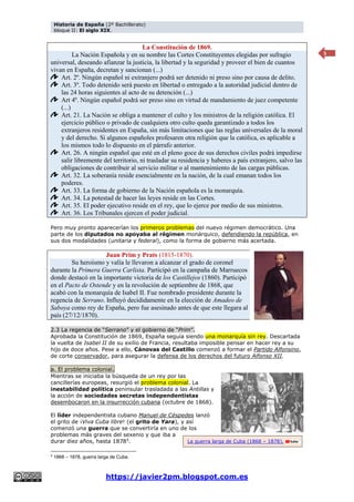 Historia de España (2º Bachillerato)
bloque II: El siglo XIX.
https://javier2pm.blogspot.com.es
5
La Constitución de 1869.
La Nación Española y en su nombre las Cortes Constituyentes elegidas por sufragio
universal, deseando afianzar la justicia, la libertad y la seguridad y proveer el bien de cuantos
vivan en España, decretan y sancionan (...)
Art. 2º. Ningún español ni extranjero podrá ser detenido ni preso sino por causa de delito.
Art. 3º. Todo detenido será puesto en libertad o entregado a la autoridad judicial dentro de
las 24 horas siguientes al acto de su detención (...)
Art 4º. Ningún español podrá ser preso sino en virtud de mandamiento de juez competente
(...)
Art. 21. La Nación se obliga a mantener el culto y los ministros de la religión católica. El
ejercicio público o privado de cualquiera otro culto queda garantizado a todos los
extranjeros residentes en España, sin más limitaciones que las reglas universales de la moral
y del derecho. Si algunos españoles profesaren otra religión que la católica, es aplicable a
los mismos todo lo dispuesto en el párrafo anterior.
Art. 26. A ningún español que esté en el pleno goce de sus derechos civiles podrá impedirse
salir libremente del territorio, ni trasladar su residencia y haberes a país extranjero, salvo las
obligaciones de contribuir al servicio militar o al mantenimiento de las cargas públicas.
Art. 32. La soberanía reside esencialmente en la nación, de la cual emanan todos los
poderes.
Art. 33. La forma de gobierno de la Nación española es la monarquía.
Art. 34. La potestad de hacer las leyes reside en las Cortes.
Art. 35. El poder ejecutivo reside en el rey, que lo ejerce por medio de sus ministros.
Art. 36. Los Tribunales ejercen el poder judicial.
Pero muy pronto aparecerían los primeros problemas del nuevo régimen democrático. Una
parte de los diputados no apoyaba al régimen monárquico, defendiendo la república, en
sus dos modalidades (unitaria y federal), como la forma de gobierno más acertada.
Juan Prim y Prats (1815-1870).
Su heroísmo y valía le llevaron a alcanzar el grado de coronel
durante la Primera Guerra Carlista. Participó en la campaña de Marruecos
donde destacó en la importante victoria de los Castillejos (1860). Participó
en el Pacto de Ostende y en la revolución de septiembre de 1868, que
acabó con la monarquía de Isabel II. Fue nombrado presidente durante la
regencia de Serrano. Influyó decididamente en la elección de Amadeo de
Saboya como rey de España, pero fue asesinado antes de que este llegara al
país (27/12/1870).
2.3 La regencia de “Serrano” y el gobierno de “Prim”.
Aprobada la Constitución de 1869, España seguía siendo una monarquía sin rey. Descartada
la vuelta de Isabel II de su exilio de Francia, resultaba imposible pensar en hacer rey a su
hijo de doce años. Pese a ello, Cánovas del Castillo comenzó a formar el Partido Alfonsino,
de corte conservador, para asegurar la defensa de los derechos del futuro Alfonso XII.
a. El problema colonial.
Mientras se iniciaba la búsqueda de un rey por las
cancillerías europeas, resurgió el problema colonial. La
inestabilidad política peninsular trasladada a las Antillas y
la acción de sociedades secretas independentistas
desembocaron en la insurrección cubana (octubre de 1868).
El líder independentista cubano Manuel de Céspedes lanzó
el grito de ¡Viva Cuba libre! (el grito de Yara), y así
comenzó una guerra que se convertiría en uno de los
problemas más graves del sexenio y que iba a
durar diez años, hasta 18785.
5
1868 – 1878, guerra larga de Cuba.
La guerra larga de Cuba (1868 – 1878).
 