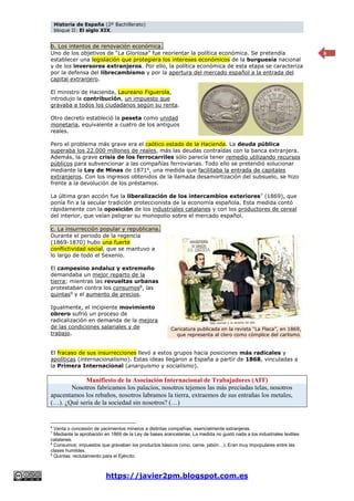 Historia de España (2º Bachillerato)
bloque II: El siglo XIX.
https://javier2pm.blogspot.com.es
6
b. Los intentos de renovación económica.
Uno de los objetivos de “La Gloriosa” fue reorientar la política económica. Se pretendía
establecer una legislación que protegiera los intereses económicos de la burguesía nacional
y de los inversores extranjeros. Por ello, la política económica de esta etapa se caracteriza
por la defensa del librecambismo y por la apertura del mercado español a la entrada del
capital extranjero.
El ministro de Hacienda, Laureano Figuerola,
introdujo la contribución, un impuesto que
gravaba a todos los ciudadanos según su renta.
Otro decreto estableció la peseta como unidad
monetaria, equivalente a cuatro de los antiguos
reales.
Pero el problema más grave era el caótico estado de la Hacienda. La deuda pública
superaba los 22.000 millones de reales, más las deudas contraídas con la banca extranjera.
Además, la grave crisis de los ferrocarriles sólo parecía tener remedio utilizando recursos
públicos para subvencionar a las compañías ferroviarias. Todo ello se pretendió solucionar
mediante la Ley de Minas de 18716
, una medida que facilitaba la entrada de capitales
extranjeros. Con los ingresos obtenidos de la llamada desamortización del subsuelo, se hizo
frente a la devolución de los préstamos.
La última gran acción fue la liberalización de los intercambios exteriores7 (1869), que
ponía fin a la secular tradición proteccionista de la economía española. Esta medida contó
rápidamente con la oposición de los industriales catalanes y con los productores de cereal
del interior, que veían peligrar su monopolio sobre el mercado español.
c. La insurrección popular y republicana.
Durante el periodo de la regencia
(1869-1870) hubo una fuerte
conflictividad social, que se mantuvo a
lo largo de todo el Sexenio.
El campesino andaluz y extremeño
demandaba un mejor reparto de la
tierra; mientras las revueltas urbanas
protestaban contra los consumos8
, las
quintas9
y el aumento de precios.
Igualmente, el incipiente movimiento
obrero sufrió un proceso de
radicalización en demanda de la mejora
de las condiciones salariales y de
trabajo.
El fracaso de sus insurrecciones llevó a estos grupos hacia posiciones más radicales y
apolíticas (internacionalismo). Estas ideas llegaron a España a partir de 1868, vinculadas a
la Primera Internacional (anarquismo y socialismo).
Manifiesto de la Asociación Internacional de Trabajadores (AIT)
Nosotros fabricamos los palacios, nosotros tejemos las más preciadas telas, nosotros
apacentamos los rebaños, nosotros labramos la tierra, extraemos de sus entrañas los metales,
(…). ¿Qué sería de la sociedad sin nosotros? (…)
6
Venta o concesión de yacimientos mineros a distintas compañías, esencialmente extranjeras.
7
Mediante la aprobación en 1869 de la Ley de bases arancelarias. La medida no gustó nada a los industriales textiles
catalanes.
8
Consumos: impuestos que gravaban los productos básicos (vino, carne, jabón…). Eran muy impopulares entre las
clases humildes.
9
Quintas: reclutamiento para el Ejército.
Caricatura publicada en la revista “La Flaca”, en 1869,
que representa al clero como cómplice del carlismo.
 