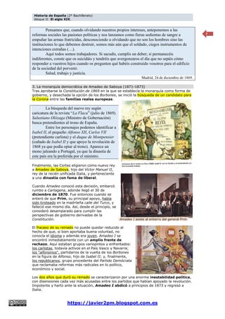 Historia de España (2º Bachillerato)
bloque II: El siglo XIX.
https://javier2pm.blogspot.com.es
7
Pensamos que, cuando olvidando nuestros propios intereses, anteponemos a las
reformas sociales las pasiones políticas y nos lanzamos como fieras sedientas de sangre a
empuñar las armas fratricidas, desconociendo u olvidando que no son los hombres sino las
instituciones lo que debemos destruir, somos más aún que el soldado, ciegos instrumentos de
intenciones extrañas (…).
Aquí todos somos trabajadores. Si sacudís, cumplís un deber; si permanecéis
indiferentes, conste que os suicidáis y tendréis que avergonzaros el día que no sepáis cómo
responder a vuestros hijos cuando os pregunten qué habéis construido vosotros para el edificio
de la sociedad del porvenir.
Salud, trabajo y justicia.
Madrid, 24 de diciembre de 1869.
3. La monarquía democrática de Amadeo de Saboya (1871-1873)
Tras aprobarse la Constitución de 1869 en la que se establecía la monarquía como forma de
gobierno, y desechada la opción de los Borbones, se inició la búsqueda de un candidato para
la Corona entre las familias reales europeas.
La búsqueda del nuevo rey según
caricatura de la revista “La Flaca” (julio de 1869).
Salustiano Olózaga (Ministro de Gobernación)
busca pretendientes al trono de España.
Entre los personajes podemos identificar a
Isabel II, el pequeño Alfonso XII, Carlos VII
(pretendiente carlista) y el duque de Montpensier
(cuñado de Isabel II y que apoyo la revolución de
1868 ya que podía optar al trono). Aparece un
mono jaleando a Portugal, ya que la dinastía de
este país era la preferida por el ministro.
Finalmente, las Cortes eligieron como nuevo rey
a Amadeo de Saboya, hijo del Víctor Manuel II,
rey de la recién unificada Italia, y perteneciente
a una dinastía con fama de liberal.
Cuando Amadeo conoció esta decisión, embarcó
rumbo a Cartagena, adonde llegó el 30 de
diciembre de 1870. Fue entonces cuando se
enteró de que Prim, su principal apoyo, había
sido tiroteado en la madrileña calle del Turco, y
falleció ese mismo día. Así, desde el principio, se
consideró desamparado para cumplir las
perspectivas de gobierno derivadas de la
Constitución.
El fracaso de su reinado no puede quedar reducido al
hecho de que, si bien aportaba buena voluntad, no
conocía el idioma y además era joven. Amadeo I se
encontró inmediatamente con un amplio frente de
rechazo. Aquí estaban grupos variopintos y enfrentados:
los carlistas, todavía activos en el País Vasco y Navarra;
los "alfonsinos", partidarios de la vuelta de los Borbones
en la figura de Alfonso, hijo de Isabel II; y, finalmente,
los republicanos, grupo procedente del Partido Demócrata
que reclamaba reformas más radicales en lo político,
económico y social.
Los dos años que duró su reinado se caracterizaron por una enorme inestabilidad política,
con disensiones cada vez más acusadas entre los partidos que habían apoyado la revolución.
Impotente y harto ante la situación, Amadeo I abdicó a principios de 1873 y regresó a
Italia.
Amadeo I asiste al entierro del general Prim
 