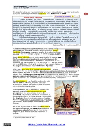Historia de España (2º Bachillerato)
bloque II: El siglo XIX.
https://javier2pm.blogspot.com.es
8
Sin otra alternativa, era impensable iniciar una nueva búsqueda de un rey entre las dinastías
europeas, las Cortes proclamaron la República el 11 de febrero de 1873.
Abdicación de Amadeo I.
Dos años largos hace que ciño la Corona de España y España vive en constante lucha,
viendo cada día más lejana la era de paz y de ventura que tan ardientemente anhelo. Si fuesen
extranjeros los enemigos de su dicha, entonces, al frente de estos soldados tan valientes como
sufridos, sería el primero en combatirlos, pero todos los que, con la espada, con la pluma, con
la palabra agravan y perpetran los males de la nación, son españoles. Todos invocan el dulce
nombre de la patria, todos pelean y se agitan por su bien; y entre el fragor del combate, entre el
confuso, atronador y contradictorio clamor de los partidos, entre tantas y tan opuestas
manifestaciones de la opinión pública, es imposible atinar cuál es la verdadera y más imposible
todavía hallar el remedio para tamaños males.
Lo he buscado ávidamente dentro de la ley y no lo he hallado. Fuera de la ley no ha de
buscarlo quien ha prometido observarla. Estas son, señores diputados, las razones que me
mueven a devolver a la nación y en su nombre a vosotros, la Corona que me ofreció el voto
nacional, haciendo renuncia de ella por mí por mis hijos y sucesores.
Palacio de Madrid, 11 de febrero de 1873.
4. La Primera República Española (febrero 1873 – enero 1874)
La última etapa política del Sexenio Democrático fue la Primera
República. Su duración no alcanzó un año. Se proclamó en febrero
de 1873 y fue derrocada por un golpe de Estado en enero de 1874.
Fue la salida más fácil ante la renuncia de Amadeo de Saboya. Las
Cortes, depositarias de la soberanía nacional en ausencia del
monarca, decidieron someter a votación la proclamación de una
república, que fue aprobada el 11 de febrero de 1873 por una amplia
mayoría (258 votos a favor y 32 en contra). Para presidir el gobierno
fue elegido el republicano federal Estanislao Figueras.
Ahora bien, gran parte de la cámara era monárquica, y su voto
republicano fue una estrategia para ganar tiempo y organizar el retorno de los Borbones al
trono español. Así pues, la República nació con escasas posibilidades de éxito, lo que se
evidenció en el aislamiento internacional del nuevo sistema. Salvo EEUU y Suiza, ninguna
potencia reconoció a la República, a la que veían como un régimen revolucionario capaz de
poner en peligro a una Europa mayoritariamente burguesa y conservadora.
Los escasos apoyos a la República pertenecían a las
clases medias urbanas, mientras las clases
trabajadores optaron por dar su apoyo al incipiente
movimiento obrero anarquista.
Al mismo tiempo que se aprobaba la República se
extendía un amplio movimiento insurreccional
protagonizado por campesinos y obreros. En
Andalucía, las protestas pretendían dar solución al
problema del reparto de tierras entre el campesinado.
En Cataluña, el movimiento obrero se movilizaba a
favor de la reducción de la jornada laboral, el aumento
de salarios y la implantación inmediata del Estado
federal.
Pacificado el panorama, se convocaron elecciones a
Cortes Constituyentes, que ganaron ampliamente los
republicanos federales10
, aunque la victoria era
engañosa, pues más del 60 % del electorado se
abstuvo.
10
346 escaños sobre un total de 386.
Estanislao Figueras
Proclamación de la I República
española (1873 – 1874).
La dimisión de Amadeo I
 