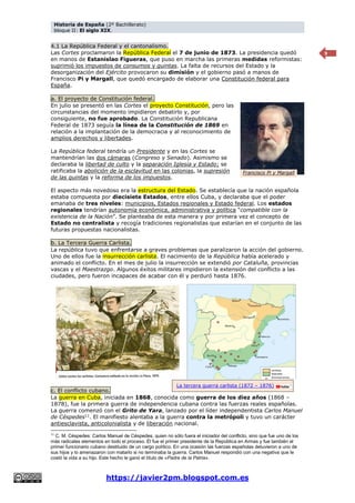 Historia de España (2º Bachillerato)
bloque II: El siglo XIX.
https://javier2pm.blogspot.com.es
9
4.1 La República Federal y el cantonalismo.
Las Cortes proclamaron la República Federal el 7 de junio de 1873. La presidencia quedó
en manos de Estanislao Figueras, que puso en marcha las primeras medidas reformistas:
suprimió los impuestos de consumos y quintas. La falta de recursos del Estado y la
desorganización del Ejército provocaron su dimisión y el gobierno pasó a manos de
Francisco Pi y Margall, que quedó encargado de elaborar una Constitución federal para
España.
a. El proyecto de Constitución federal.
En julio se presentó en las Cortes el proyecto Constitución, pero las
circunstancias del momento impidieron debatirlo y, por
consiguiente, no fue aprobado. La Constitución Republicana
Federal de 1873 seguía la línea de la Constitución de 1869 en
relación a la implantación de la democracia y al reconocimiento de
amplios derechos y libertades.
La República federal tendría un Presidente y en las Cortes se
mantendrían las dos cámaras (Congreso y Senado). Asimismo se
declaraba la libertad de culto y la separación Iglesia y Estado; se
ratificaba la abolición de la esclavitud en las colonias, la supresión
de las quintas y la reforma de los impuestos.
El aspecto más novedoso era la estructura del Estado. Se establecía que la nación española
estaba compuesta por diecisiete Estados, entre ellos Cuba, y declaraba que el poder
emanaba de tres niveles: municipios, Estados regionales y Estado federal. Los estados
regionales tendrían autonomía económica, administrativa y política “compatible con la
existencia de la Nación”. Se planteaba de esta manera y por primera vez el concepto de
Estado no centralista y recogía tradiciones regionalistas que estarían en el conjunto de las
futuras propuestas nacionalistas.
b. La Tercera Guerra Carlista.
La república tuvo que enfrentarse a graves problemas que paralizaron la acción del gobierno.
Uno de ellos fue la insurrección carlista. El nacimiento de la República había acelerado y
animado el conflicto. En el mes de julio la insurrección se extendió por Cataluña, provincias
vascas y el Maestrazgo. Algunos éxitos militares impidieron la extensión del conflicto a las
ciudades, pero fueron incapaces de acabar con él y perduró hasta 1876.
c. El conflicto cubano.
La guerra en Cuba, iniciada en 1868, conocida como guerra de los diez años (1868 –
1878), fue la primera guerra de independencia cubana contra las fuerzas reales españolas.
La guerra comenzó con el Grito de Yara, lanzado por el líder independentista Carlos Manuel
de Céspedes11
. El manifiesto alentaba a la guerra contra la metrópoli y tuvo un carácter
antiesclavista, anticolonialista y de liberación nacional.
11
C. M. Céspedes: Carlos Manuel de Céspedes, quien no sólo fuera el iniciador del conflicto, sino que fue uno de los
más radicales elementos en todo el proceso. Él fue el primer presidente de la República en Armas y fue también el
primer funcionario cubano destituido de un cargo político. En una ocasión las fuerzas españolas detuvieron a uno de
sus hijos y lo amenazaron con matarlo si no terminaba la guerra. Carlos Manuel respondió con una negativa que le
costó la vida a su hijo. Este hecho le ganó el título de «Padre de la Patria».
Francisco Pi y Margall
La tercera guerra carlista (1872 – 1876)
 