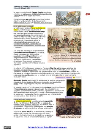 Historia de España (2º Bachillerato)
bloque II: El siglo XIX.
https://javier2pm.blogspot.com.es
10
La guerra terminó con la Paz de Zanjón, donde se
establece la capitulación del Ejército independentista
cubano frente a las tropas españolas.
Este acuerdo no garantizaba ninguno de los dos
objetivos fundamentales de dicha guerra: la
independencia de Cuba y la abolición de la esclavitud.
d. La sublevación cantonal.
La sublevación cantonal fue el conflicto más
grave durante la etapa republicana. El
cantonalismo fue un fenómeno complejo
que mezclaba aspiraciones autonomistas
con la revolución social. La proclamación de
cantones independientes, con sus gobiernos
autónomos y su propia legislación, fue la
consecuencia inmediata de aplicar la
estructura federal, reconocida en la
Constitución de 1873, un derecho que
posibilitaba la independencia de municipios
y regiones.
A lo largo del mes de julio se proclamaron
cantones independientes en Cartagena,
Murcia y otros puntos del levante y
Andalucía. Los protagonistas eran un
conglomerado social compuesto por
artesanos, comerciantes y asalariados,
dirigidos por federales intransigentes,
dispuestos a cambiar el rumbo de la nueva
República.
En julio de 1873, el segundo presidente Francisco Pi y Margall se opuso a sofocar las
revueltas por las armas y dimitió. Fue sustituido por Nicolás Salmerón, quien dio por
acabada la política de negociación con los cantones e inició la acción militar. Excepto en
Cartagena, la intervención militar sofocó rápidamente la insurrección, dio un inmenso poder
a los generales y al Ejército, que se postuló como la única garantía de orden contra la
revolución social.
Salmerón dimitió a principios de septiembre, al sentirse moralmente
incapaz de firmar las penas de muerte impuestas por la autoridad
militar contra los principales activistas del cantonalismo.
La presidencia recayó en manos de Emilio Castelar, máximo dirigente
del republicanismo unitario y conservador. Sus actuaciones se
apoyaron en su lema de “orden, autoridad y gobierno” y practicó una
política de orientación autoritaria. Castelar consiguió plenos poderes
de las Cortes, reorganizó el Ejército y gobernó con el Parlamento
cerrado hasta el día 2 de enero de 1874.
4.2 La república conservadora.
La actuación de Castelar suscitó una fuerte oposición
de los republicanos de izquierda. La pérdida de
confianza en el gobierno autoritario de Castelar, llevó a
los diputados a un acuerdo para plantear una moción
de censura al gobierno Castelar y forzar su dimisión.
El día 3 de enero de 1874 se abrieron las Cortes y el
gobierno de Castelar fue derrotado por 120 votos
contra 100. Era inminente la formación de un gobierno
de izquierdas pero, al conocerse la noticia, el capitán
Emilio Castelar
Caricatura de la República publicada en “La Flaca”
(1873). Pi i Margall se ve desbordado por el
federalismo, representado en figuras infantiles
ataviadas con los distintos trajes regionales,
mientras Castelar intenta poner orden instruyendo
a los alumnos
Entrada del general Pavía en las
Cortes, el 3 de enero de 1874.
La dimisión se Salmerón
 