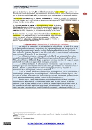 Historia de España (2º Bachillerato)
bloque II: El siglo XIX.
https://javier2pm.blogspot.com.es
11
general de Castilla La Nueva12
, Manuel Pavía encabezó un golpe militar13
que terminó por
disolver las Cortes republicanas, estableciéndose a continuación un nuevo gobierno presidido
por el general Francisco Serrano, viejo conocido de la política desde el reinado de Isabel II.
La dictadura de Serrano siguió la línea autoritaria de Castelar, suspendió la Constitución
de 1869, disolvió las Cortes, ordenó la ilegalización del movimiento obrero internacionalista e
impuso el orden en las calles.
El 29 de diciembre de 1874, el pronunciamiento militar de Arsenio
Martínez Campos en Sagunto proclamó rey de España a Alfonso XII.
Anteriormente, Isabel II ya había abdicado en su hijo y, Cánovas del
Castillo se había convertido en el dirigente e ideólogo de su causa.
El 1 de diciembre el príncipe Alfonso había firmado el manifiesto de
Sandhurst14
, un manifiesto político que sintetizaba el programa de la
nueva monarquía alfonsina: régimen conservador y católico que
establecería la estabilidad política y el orden social. Se iniciaba en
España el período de la Restauración.
La Restauración (J. Eslava Galán; Hª de España para escépticos)
Mal porvenir se presentaba a un país aquejado de mil problemas y al borde de la guerra
civil, fragmentado en cantones y agravado por dos guerras mal curadas que se repitieron, la de
los independentistas cubanos y la de los carlistas. La Primera República fue una ficción que
duró medio año. No es que fracasara, es que sólo existió sobre el papel, porque el poder siempre
estuvo en manos de generales de uno u otro signo.
Los militares comenzaron a plantearse la posibilidad de una restauración borbónica,
especialmente después de que Isabel II, políticamente quemada, abdicase en su hijo Alfonso
XII. Antonio Cánovas del Castillo dirigió la operación con mano maestra, y la burguesía agraria
e industrial, interesada en el regreso de la monarquía, la financió.
Los militares partidarios de la Restauración comenzaron a ocupar los cantones. El de
Cartagena opuso una resistencia tan heroica como inútil, que inspiraría una excelente novela de
Ramón J. Sender. El general Martínez Campos dio un golpe de Estado y proclamó la
restauración de la monarquía en Alfonso XII de Borbón.
El hijo de Isabel II era un chico moreno, bajito, no mal parecido, con el rostro menudo y
enmarcado por grandes patillas, a la moda prusiana. De salud andaba solamente regular. Tenía
afición a las mujeres, no se sabe si por tuberculoso o por Borbón, y también le gustaba codearse
con el populacho en tabernas y colmaos, como a su abuelo Fernando VII.
Alfonso llegó a España a los dieciocho años, después de cinco de exilio. Su madre
intentó seguirlo, pero Cánovas, a cuyos buenos oficios debía Alfonso el trono, se negó en
redondo. Lo que no pudo impedir fue que el pipiolo se casara con su prima hermana, María de
las Mercedes de Orleans y Borbón, de la que estaba muy enamorado. Esto de que un rey se
casara por amor, como los pobres, prestigió mucho la monarquía a los ojos del pueblo (…).
12
Para mi escéptico lector, poco ducho en esta terminología, nos referimos a la actual comunidad de Castilla – La
Mancha.
13
4 de enero de 1874.
14
Redactado por Cánovas del Castillo.
Cánovas del Castillo
 