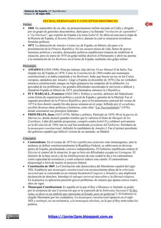 Historia de España (2º Bachillerato)
bloque II: El siglo XIX.
https://javier2pm.blogspot.com.es
12
FECHAS, PERSONAJES Y CONCEPTOS HISTÓRICOS
Fechas.
 1868. En septiembre de ese año, un pronunciamiento militar iniciado en Cádiz y dirigido
por un grupo de generales descontentos, daría paso a la llamada “revolución de septiembre”
o “La Gloriosa”, que expulsó de España a la reina Isabel II. Se abría así una nueva etapa de
la Historia de España, el Sexenio Democrático, durante la cual se ensayaron novedosas
fórmulas políticas.
 1873. La abdicación de Amadeo I como rey de España, en febrero, dio paso a la
proclamación de la Primera República. En sus escasos meses de vida, llenos de graves
tensiones políticas y sociales, destacados políticos republicanos trataron de estabilizar la
situación, pero en enero de 1874 un golpe militar disolvió el Parlamento y abrió las puertas
a la restauración de los Borbones en el trono de España, mediante otro golpe militar.
Personajes.
 AMADEO I (1845-1890). Príncipe italiano, hijo del rey Víctor Manuel II de Italia. Fue
elegido rey de España en 1870. Como la Constitución de 1869 creaba una monarquía
constitucional y se había expulsado a los Borbones, hubo que buscar un rey en las Cortes
europeas, optándose por Amadeo. Llegó a España en diciembre de 1870 y fue un verdadero
monarca constitucional, aunque no logró granjearse las simpatías de la población. La
gravedad de los problemas y las grandes dificultades encontradas le movieron a abdicar y
abandonó España en febrero de 1873, proclamándose entonces la I República.
 PI Y MARGALL, Francisco (1824-1901). Político y escritor, defensor del federalismo
como forma de organización política y social de España y garantía de la libertad. Fue el
segundo presidente de la Primera República, pero el levantamiento cantonal del verano de
1873 le hizo dimitir cuando llevaba pocas semanas en el cargo. Influido por el socialismo,
escribió diversas obras políticas e históricas, entre ellas “Las Nacionalidades” (1876),
donde sistematizó sus principios federales.
 PRIM PRATS, Juan (1815-1870). Militar y político. Participó en 1859- 60 en la guerra de
Marruecos, donde alcanzó grandes triunfos que le valieron el título de Marqués de los
Castillejos. Líder del partido progresista, conspiró contra Isabel II y colaboró activamente
en la Revolución de 1868, tras la cual fue nombrado presidente del Gobierno. Partidario de
la monarquía constitucional, defendió la candidatura de Amadeo I. Fue el primer presidente
del gobierno español que falleció víctima de un atentado, en Madrid.
Conceptos.
 Cantonalismo. En el verano de 1873 los republicanos federales más intransigentes, ante la
tardanza en definir constitucionalmente la República Federal, se sublevaron en diversas
partes de España, proclamando cantones independientes. El Gobierno republicano ordenó al
Ejército el control de la situación, lo que se hizo sin dificultades excepto en Cartagena. El
dominio de la base naval y de las fortificaciones de esta ciudad le dio a los cantonalistas
cierta capacidad de resistencia y costó esfuerzo reducir este cantón. El cantonalismo
desprestigió e hirió de muerte al proyecto federal.
 Constitución de 1869. La Constitución más democrática del liberalismo español del siglo
XIX. Establecía una monarquía constitucional con reconocimiento pleno de la soberanía
nacional que se concretaba en un sistema bicameral (Congreso y Senado) y una amplísima
declaración de derechos. Introdujo el sufragio universal masculino y la libertad religiosa.
En la práctica su aplicación presentó graves problemas, de manera que apenas estuvo cuatro
años en vigor.
 Monarquía Constitucional. Es aquélla en la que el Rey o Monarca ve limitado su poder
por la existencia de una Constitución que es la expresión de la Soberanía Nacional (“El Rey
reina, es decir es un símbolo que representa al Estado, pero no gobierna”). El Gobierno es
elegido libremente por los ciudadanos. La monarquía constitucional apareció en el siglo
XIX y sustituyó, no sin resistencia, a la monarquía absoluta, en la que el Rey tenía todos los
poderes.
 