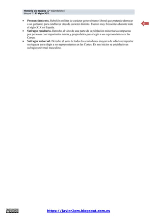 Historia de España (2º Bachillerato)
bloque II: El siglo XIX.
https://javier2pm.blogspot.com.es
13
 Pronunciamiento. Rebelión militar de carácter generalmente liberal que pretende derrocar
a un gobierno para establecer otro de carácter distinto. Fueron muy frecuentes durante todo
el siglo XIX en España.
 Sufragio censitario. Derecho al voto de una parte de la población minoritaria compuesta
por personas con importantes rentas y propiedades para elegir a sus representantes en las
Cortes.
 Sufragio universal. Derecho al voto de todos los ciudadanos mayores de edad sin importar
su riqueza para elegir a sus representantes en las Cortes. En sus inicios se estableció un
sufragio universal masculino.
 