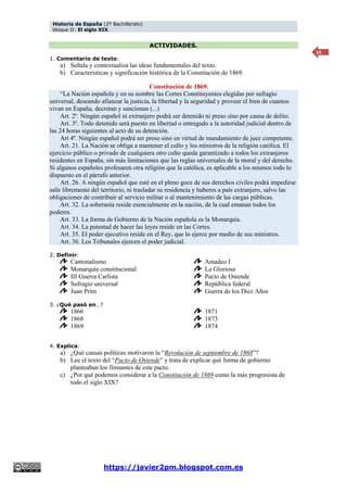 Historia de España (2º Bachillerato)
bloque II: El siglo XIX.
https://javier2pm.blogspot.com.es
14
ACTIVIDADES.
1. Comentario de texto:
a) Señala y contextualiza las ideas fundamentales del texto.
b) Características y significación histórica de la Constitución de 1869.
Constitución de 1869.
“La Nación española y en su nombre las Cortes Constituyentes elegidas por sufragio
universal, deseando afianzar la justicia, la libertad y la seguridad y proveer el bien de cuantos
vivan en España, decretan y sancionan (...)
Art. 2º. Ningún español ni extranjero podrá ser detenido ni preso sino por causa de delito.
Art. 3º. Todo detenido será puesto en libertad o entregado a la autoridad judicial dentro de
las 24 horas siguientes al acto de su detención.
Art 4º. Ningún español podrá ser preso sino en virtud de mandamiento de juez competente.
Art. 21. La Nación se obliga a mantener el culto y los ministros de la religión católica. El
ejercicio público o privado de cualquiera otro culto queda garantizado a todos los extranjeros
residentes en España, sin más limitaciones que las reglas universales de la moral y del derecho.
Si algunos españoles profesaren otra religión que la católica, es aplicable a los mismos todo lo
dispuesto en el párrafo anterior.
Art. 26. A ningún español que esté en el pleno goce de sus derechos civiles podrá impedirse
salir libremente del territorio, ni trasladar su residencia y haberes a país extranjero, salvo las
obligaciones de contribuir al servicio militar o al mantenimiento de las cargas públicas.
Art. 32. La soberanía reside esencialmente en la nación, de la cual emanan todos los
poderes.
Art. 33. La forma de Gobierno de la Nación española es la Monarquía.
Art. 34. La potestad de hacer las leyes reside en las Cortes.
Art. 35. El poder ejecutivo reside en el Rey, que lo ejerce por medio de sus ministros.
Art. 36. Los Tribunales ejercen el poder judicial.
2. Definir:
Cantonalismo
Monarquía constitucional
III Guerra Carlista
Sufragio universal
Juan Prim
Amadeo I
La Gloriosa
Pacto de Ostende
República federal
Guerra de los Diez Años
3. ¿Qué pasó en…?
1866
1868
1869
1871
1873
1874
4. Explica:
a) ¿Qué causas políticas motivaron la “Revolución de septiembre de 1868”?
b) Lee el texto del “Pacto de Ostende” y trata de explicar qué forma de gobierno
planteaban los firmantes de este pacto.
c) ¿Por qué podemos considerar a la Constitución de 1869 como la más progresista de
todo el siglo XIX?
 