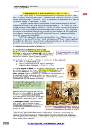Historia de España (2º Bachillerato)
bloque II: El siglo XIX.
https://javier2pm.blogspot.com.es
1
tema_06
El régimen de la Restauración (1875 – 1902)
Tras el fallido intento de instaurar un régimen democrático durante el Sexenio (1868-
1874), se restauró la monarquía borbónica y España volvió al liberalismo censitario. El nuevo
sistema político ideado por Cánovas del Castillo, se fundamentó en la alternancia en el poder de
dos grandes partidos, el conservador y el liberal.
La Restauración duró más de cincuenta años, desde el pronunciamiento de Martínez
Campos en 1874 hasta la proclamación de la Segunda República en 1931. Durante este largo
periodo, que abarca los reinados de Alfonso XII y Alfonso XIII, con el interregno de la regencia
de María Cristina, se consolidó un régimen constitucional y parlamentario. Con el tiempo, los
dos partidos hegemónicos se fueron descomponiendo y no fueron capaces de dar entrada a las
nuevas fuerzas emergentes, como el republicanismo y el obrerismo, para ensanchar la base
social del régimen y darle estabilidad.
En 1898, la pérdida de las últimas colonias españolas, Cuba y Filipinas, sumió a la
Restauración en una gran crisis política y moral, conocida como el “desastre”, que resquebrajó
los fundamentos del sistema y planteó la necesidad de iniciar un proceso de reformas sociales,
políticas y económicas en el país (“el regeneracionismo”).
1. La Restauración: el reinado de Alfonso XII.
1.1 El regreso de los Borbones al trono (1875).
En 1875 se produjo la restauración de la monarquía
borbónica en la persona de Alfonso XII, hijo de Isabel II,
tras el pronunciamiento del general Martínez Campos
en Sagunto (Valencia, 29 de diciembre de 1874).
La vuelta a la monarquía fue posible por la combinación de tres factores:
Deseo de pacificación del país.
Reconocimiento internacional del príncipe Alfonso.
Aceptación de la monarquía por la opinión pública.
El 1 de diciembre de 1874, con motivo del decimoséptimo cumpleaños
del príncipe Alfonso, le hizo firmar el Manifiesto de Sandhurst. En este
documento redactado por Cánovas del Castillo, se afirmaba que la
única solución para los problemas de España era el restablecimiento de
la monarquía al estilo tradicional, es decir, un régimen de tipo
conservador y católico. El manifiesto acababa proclamando las esencias
fundamentales que han de regir su reinado:
“…ni dejaré de ser buen español ni, como
todos mis antepasados, buen católico, ni,
como hombre del siglo, verdaderamente
liberal.”
Después del pronunciamiento de Sagunto,
Cánovas formó un gabinete de regencia,
que buscó la participación de diversas
personalidades del arco político, y proclamó
a Alfonso XII 1
como nuevo rey de España.
El alzamiento triunfó rápidamente por
todo el país y así comenzó el periodo
llamado de la Restauración, que pretendía
restablecer el régimen liberal moderado
anterior a 1868.
1
Primer hijo varón de Isabel II. En 1868 acompañó a su madre al exilio. A iniciativa de Cánovas, ingresó en la
academia militar de Sandhurst. Después del Manifiesto de Sandhurst y del pronunciamiento militar de Martínez
Campos en Sagunto, fue proclamado rey de España a finales de 1874. Contrajo matrimonio con su prima hermana
María de las Mercedes, que falleció a los pocos meses, y después con María Cristina de Habsburgo, archiduquesa de
Austria. Murió en 1885 de tuberculosis
El brigadier Arsenio Martínez Campos “restaura” el
cuadro de Alfonso XII con la “paleta” del
pronunciamiento de Sagunto. Revista El Loro, 1875.
Alfonso XII
La Restauración borbónica
(1875 – 1931)
 