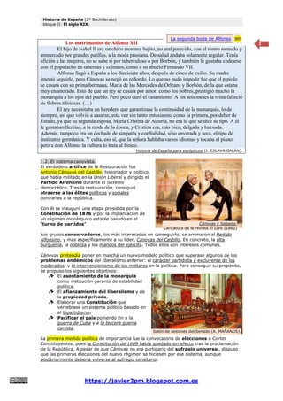 Historia de España (2º Bachillerato)
bloque II: El siglo XIX.
https://javier2pm.blogspot.com.es
2
Los matrimonios de Alfonso XII
El hijo de Isabel II era un chico moreno, bajito, no mal parecido, con el rostro menudo y
enmarcado por grandes patillas, a la moda prusiana. De salud andaba solamente regular. Tenía
afición a las mujeres, no se sabe si por tuberculoso o por Borbón, y también le gustaba codearse
con el populacho en tabernas y colmaos, como a su abuelo Fernando VII.
Alfonso llegó a España a los diecisiete años, después de cinco de exilio. Su madre
intentó seguirlo, pero Cánovas se negó en redondo. Lo que no pudo impedir fue que el pipiolo
se casara con su prima hermana, María de las Mercedes de Orleans y Borbón, de la que estaba
muy enamorado. Esto de que un rey se casara por amor, como los pobres, prestigió mucho la
monarquía a los ojos del pueblo. Pero poco duró el casamiento. A los seis meses la reina falleció
de fiebres tifoideas. (…)
El rey necesitaba un heredero que garantizase la continuidad de la monarquía, lo de
siempre, así que volvió a casarse, esta vez sin tanto entusiasmo como la primera, por deber de
Estado, ya que su segunda esposa, María Cristina de Austria, no era lo que se dice su tipo. A él
le gustaban llenitas, a la moda de la época, y Cristina era, más bien, delgada y huesuda.
Además, tampoco era un dechado de simpatía y cordialidad, sino envarada y seca, el tipo de
institutriz germánica. Y culta, eso sí, que la señora hablaba varios idiomas y tocaba el piano,
pero a don Alfonso la cultura lo traía al fresco.
Historia de España para escépticos (J. ESLAVA GALÁN).
1.2. El sistema canovista.
El verdadero artífice de la Restauración fue
Antonio Cánovas del Castillo, historiador y político,
que había militado en la Unión Liberal y dirigido el
Partido Alfonsino durante el Sexenio
democrático. Tras la restauración, consiguió
atraerse a las élites políticas y sociales
contrarias a la república.
Con él se inauguró una etapa presidida por la
Constitución de 1876 y por la implantación de
un régimen monárquico estable basado en el
“turno de partidos”
Los grupos conservadores, los más interesados en conseguirlo, se arrimaron al Partido
Alfonsino, y más específicamente a su líder, Cánovas del Castillo. En concreto, la alta
burguesía, la nobleza y los mandos del ejército. Todos ellos con intereses comunes.
Cánovas pretendía poner en marcha un nuevo modelo político que superase algunos de los
problemas endémicos del liberalismo anterior: el carácter partidista y excluyente de los
moderados, y el intervencionismo de los militares en la política. Para conseguir su propósito,
se propuso los siguientes objetivos:
El asentamiento de la monarquía
como institución garante de estabilidad
política.
El afianzamiento del liberalismo y de
la propiedad privada.
Elaborar una Constitución que
vertebrase un sistema político basado en
el bipartidismo.
Pacificar el país poniendo fin a la
guerra de Cuba y a la tercera guerra
carlista.
La primera medida política de importancia fue la convocatoria de elecciones a Cortes
Constituyentes, pues la Constitución de 1869 había quedado sin efecto tras la proclamación
de la República. A pesar de que Cánovas no era partidario del sufragio universal, dispuso
que las primeras elecciones del nuevo régimen se hiciesen por ese sistema, aunque
posteriormente debería volverse al sufragio censitario.
La segunda boda de Alfonso
XII
Cánovas y Sagasta.
Caricatura de la revista El Loro (1882)
Salón de sesiones del Senado (A. MAÑANOS).
 