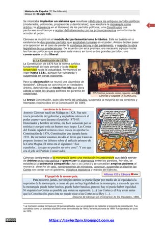 Historia de España (2º Bachillerato)
bloque II: El siglo XIX.
https://javier2pm.blogspot.com.es
3
Se intentaba implantar un sistema que resultase válido para los antiguos partidos políticos
(moderados, unionistas, progresistas y demócratas); que aceptara la monarquía como
árbitro; la alternancia en el Gobierno de los partidos políticos; una Constitución que
perdurase en el tiempo y acabar definitivamente con los pronunciamientos como forma de
acceder al poder.
Cánovas se inspiró en el modelo del parlamentarismo británico. Este se basaba en a
existencia de dos grandes partidos que aceptaban turnarse en el poder. Ambos debían pasar
a la oposición en el caso de perder la confianza del rey y del parlamento, y respetar la obra
legislativa de sus predecesores. De acuerdo con esta premisa, era necesario agrupar todas
las fuerzas políticas que aceptasen este marco en torno a dos grandes partidos: uno
conservador y otro liberal.
a. La Constitución de 1876.
La Constitución de 1876 fue la norma jurídica
fundamental de todo periodo y la de mayor
longevidad hasta la actualidad. Permaneció en
vigor hasta 1931, aunque fue vulnerada y
suspendida en varias ocasiones.
Para su elaboración se reunió una Asamblea de
Notables2
. Cánovas se convirtió en el verdadero
árbitro, defendiendo un texto flexible que diera
cabida a todos los grupos políticos en garantía de
estabilidad.
La breve Constitución, pues sólo tenía 89 artículos, suspendía la mayoría de los derechos y
libertades reconocidos en la Constitución de 1869.
Anécdotas de la historia…
Antonio Cánovas nació en Málaga en 1828. Fue seis
veces presidente del gobierno y su partido estuvo en el
poder cuatro veces durante el periodo 1875-85.
Historiador y hombre de letras, era bien conocido por su
retórica y porque tenía un humor muy negro. Las Cortes
del Estado español tardaron cinco meses en aprobar la
Constitución de 1876, Constitución que duraría hasta
1931. De su humor caustico da idea el texto que Cánovas
propuso durante los debates sobre el artículo primero de
la Carta Magna. El texto era el siguiente: "Son
españoles... los que no pueden ser otra cosa". Y eso que
era el jefe del Partido Conservador.
Cánovas consideraba a la monarquía como una institución incuestionable que debía ejercer
de árbitro en la vida política y garantizar la alternancia entre los partidos. Por ello, se
establecía la soberanía compartida (Rey y las Cortes) y se concedían amplios poderes al
monarca: derecho de veto, nombramiento de ministros, convocar, suspender o disolver las
Cortes sin contar con el gobierno, iniciativa legislativa y mando del Ejército.
El papel de la monarquía.
Para nosotros jamás, por ningún camino se puede llegar por medio de la legalidad a la
supresión de la monarquía, a causa de que no hay legalidad sin la monarquía, a causa de que sin
la monarquía puede haber hechos, puede haber batallas, pero no hay ni puede haber legalidad.
Ni siquiera las Cortes es posible que voten su supresión. (…) Las Cortes y el Rey están antes
que la Constitución, pues ésta no puede tocar a las Cortes ni al Rey (…).
Discurso de Cánovas en el Congreso de los Diputados, 1886.
2
La Comisión estaba formada por 39 personalidades, que se encargaron de redactar el proyecto de constitución. Fue
concebida como un acertado equilibrio entre la moderada de 1845 y la revolucionaria de 1869. Fue aprobada en junio
de 1876.
Alfonso XII y Cánovas.
Mª Cristina jurando como regente, ante
Cánovas y Sagasta (J. SOROLLA).
 