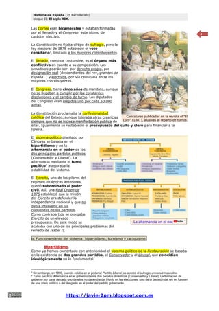 Historia de España (2º Bachillerato)
bloque II: El siglo XIX.
https://javier2pm.blogspot.com.es
4
Las Cortes eran bicamerales y estaban formadas
por el Senado y el Congreso, este ultimo de
carácter electivo.
La Constitución no fijaba el tipo de sufragio, pero la
ley electoral de 1878 estableció el voto
censitario3
, limitado a los mayores contribuyentes.
El Senado, como de costumbre, es el órgano más
conflictivo en cuanto a su composición. Los
senadores podrán ser: por derecho propio, por
designación real (descendientes del rey, grandes de
España…) y electivos, por vía censitaria entre los
mayores contribuyentes.
El Congreso, tiene cinco años de mandato, aunque
no se llegaban a cumplir por las constantes
disoluciones y el cambio de turno. Los diputados
del Congreso eran elegidos uno por cada 50.000
almas.
La Constitución proclamaba la confesionalidad
católica del Estado, aunque toleraba otras creencias
siempre que no se hiciese manifestación pública de
ellas. Igualmente se restableció el presupuesto del culto y clero para financiar a la
Iglesia.
El sistema político diseñado por
Cánovas se basaba en el
bipartidismo y en la
alternancia en el poder de los
dos principales partidos políticos
(Conservador y Liberal). La
alternancia mediante el turno
pacífico4
aseguraba la
estabilidad del sistema.
El Ejército, uno de los pilares del
régimen en épocas anteriores,
quedó subordinado al poder
civil. Así, una Real Orden de
1875 estableció que la misión
del Ejército era defender la
independencia nacional y que no
debía intervenir en las
contiendas de los partidos.
Como contrapartida se otorgaba
Ejército de un elevado
presupuesto. De este modo se
acababa con uno de los principales problemas del
reinado de Isabel II.
b. Funcionamiento del sistema: bipartidismo, turnismo y caciquismo.
Bipartidismo.
Como ya hemos comentado con anterioridad el sistema político de la Restauración se basaba
en la existencia de dos grandes partidos, el Conservador y el Liberal, que coincidían
ideológicamente en lo fundamental.
3
Sin embargo, en 1890, cuando estaba en el poder el Partido Liberal, se aprobó el sufragio universal masculino
4
Turno pacífico: Alternancia en el gobierno de los dos partidos dinásticos (Conservador y Liberal). La formación de
gobierno por parte de cada uno de ellos no dependía del triunfo en las elecciones, sino de la decisión del rey en función
de una crisis política o del desgaste en el poder del partido gobernante.
Caricaturas publicadas en la revista el “El
Loro” (1881), alusivas al reparto de turnos.
La alternancia en el poder
 