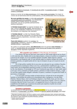 Historia de España (2º Bachillerato)
bloque II: El siglo XIX.
https://javier2pm.blogspot.com.es
5
Ambos defendían la monarquía, la Constitución de 1876, la propiedad privada y el Estado
unitario y centralista.
Ambos se nutrían de las élites económicas y de la clase media acomodada. Era mayor el
número de terratenientes entre los conservadores, y el de profesionales entre los liberales.
No eran partidos de masas, en ellos sólo participaba
una pequeña parte de la población. Sus actuaciones
estaban determinadas más por los intereses
personales, que por los grandes planteamientos
políticos nacionales.5
El Partido Conservador6
se organizó alrededor de su
líder, Antonio Cánovas del Castillo. Representaba la
derecha más moderada y tradicional (a excepción de
los carlistas y los integristas más radicales).
El Partido Liberal7
, su líder fue Práxedes Mateo
Sagasta. Este partido representó a la izquierda liberal y
reunía a antiguos progresistas, unionistas y algunos
republicanos.
Fuera del sistema quedaron los carlistas, los
nacionalistas (catalanes y vascos) y, posteriormente, los
partidos obreros y republicanos.
En cuanto a su actuación política, las diferencias entre los partidos eran mínimas, al
existir un acuerdo tácito de no promulgar nunca una ley que forzase al otro partido a
derogarla cuando regresase al gobierno.
Más compadres que cochinos (A. Pérez Reverte; XL Semanal).
Con Alfonso XII, que nos duró poco, pues murió en 1885 siendo todavía casi un chaval
y sólo reinó diez años, España entró en una etapa próspera, y hasta en lo político se consiguió (a
costa de los de siempre, eso sí) un equilibrio bastante razonable. Había negocios, minería,
ferrocarriles y una burguesía cada vez más definida según los modelos europeos de la época. En
términos generales, un español podía salir de viaje al extranjero sin que se le cayera la cara de
vergüenza.
Por el lado político también iba la cosa como una seda para los que cortaban el bacalao,
con parlamentarios monárquicos felices con el rey y parlamentarios republicanos que, en su
mayor parte, tras la disparatada experiencia reciente, no creían un carajo en la república. Todos,
en fin, eran dinásticos. Se promulgó en 1876 una Constitución (que estaría en vigor medio siglo)
con la que volvía a intentarse la España unitaria y patriótica al estilo moderno europeo, y según
la cual todo español estaba obligado a defender a la patria y contribuir a los gastos del Estado, la
provincia y el municipio.
Y en este punto conviene resaltar un hecho decisivo: al frente de los dos principales
partidos se encontraban dos políticos de extraordinaria talla e inteligencia, a los que Pedro
Sánchez, Mariano Rajoy, José Luis Rodríguez Zapatero y José María Aznar, por citar sólo a
cuatro presidentes de casi ahora mismo, no valdrían ni para llevar el botijo. Cánovas y Sagasta,
el primero líder del Partido Conservador y el segundo del Liberal o Progresista, eran dos
equilibristas del alambre que se pusieron de acuerdo para repartirse el poder de un modo
pacífico y constructivo en lo posible.
Turnismo y caciquismo.
La Constitución de 1876 garantizaba la alternancia política de los dos grandes partidos
dinásticos, el Conservador y el Liberal, mediante el ejercicio pacífico del sufragio, para alejar
5
Observará mi escéptico alumno, que todo lo cuestiona, que en realidad nada parece haber cambiado desde finales
del siglo XIX hasta la actualidad y que quienes gobiernan los destinos de este bonito país junto, junto a sus compadres
de la oposición, siguen practicando una política interesada y partidista.
6
Partido Liberal Conservador.
7
Partido Liberal Fusionista.
Cánovas enseña a Sagasta a leer la
Constitución de 1876.
 