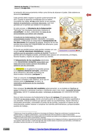 Historia de España (2º Bachillerato)
bloque II: El siglo XIX.
https://javier2pm.blogspot.com.es
6
la tentación del pronunciamiento militar como forma de alcanzar el poder. Este sistema se
denominó turnismo8
.
Cada partido debía respetar la gestión gubernamental del
otro. Cuando la oposición consideraba que se habían
incumplido las reglas, el rey podía llamar al otro partido,
disolver el parlamento y convocar elecciones, que eran
ganadas por el partido que estaba en la oposición.
En este proceso, el Ministerio de la Gobernación
“fabricaba” los resultados electorales mediante el
encasillado9
, es decir, elaboraban las listas de las
personalidades que debían salir elegidas.
A través de los Gobernadores Civiles y de las
personalidades locales (alcaldes, diputados, concejales,
caciques…) cada grupo se aseguraba la manipulación de
las elecciones para alcanzar la victoria. Ninguno de los dos
partidos denunciaba las irregularidades del adversario, pues
el sistema les beneficiaba.
El fraude era posible porque cada partido contaba con una
amplia red de relaciones clientelares o amigos
políticos que les apoyaban a cambio de favores. Cuando el
partido del turno llegaba al poder, premiaba estos apoyos con concesiones, privilegios,
favores fiscales y reparto de cargos entre sus clientes.
El falseamiento de los resultados electorales
y los mecanismos caciquiles aseguraban que
estas elecciones fuesen siempre favorables al
gobierno que las convocaba.
La alternancia en el gobierno fue posible gracias
a un sistema electoral corrupto, valiéndose
de la influencia y del poder económico de
determinados individuos (caciques10
).
Todo un conjunto de trampas electorales
ayudaba a conseguir este objetivo: es lo que se
conoce como el pucherazo, es decir, la
sistemática adulteración de los resultados
electorales.
Para conseguir la elección del candidato gubernamental, no se dudaba en falsificar el
censo (incluyendo a personas muertas o impidiendo votar a las vivas), manipular las actas
electorales, ejercer la compra de votos y amenazar al electorado con coacciones de todo
tipo.
Pero en todo el proceso era fundamental la figura del cacique. El caciquismo era más
evidente en las zonas rurales, donde una buena parte de la población estaba supeditada a
sus intereses. Gracias al control que ejercían sobre los ayuntamientos, hacían informes y
certificados personales, controlaban el sorteo de las quintas, proponían el reparto de las
contribuciones, podían resolver o complicar los trámites administrativos y proporcionaban
puestos de trabajo…
8
Sistema por el que los partidos se alternan en las tareas de Gobierno. Exige tres condiciones: la existencia de dos
partidos fuertes, un régimen parlamentario, y que las diferencias entre los partidos no sean fundamentales.
9
Designación por el Ministerio de la Gobernación de los nombres que habían de ser elegidos en el proceso electoral.
Exigía el acuerdo previo entre conservadores y liberales.
10
Término que procede del nombre que recibían los jefes tribales de los indígenas de América, especialmente de Perú,
que significa “señor de indios”. A partir del siglo XIX, este vocablo aludía a la persona que dominaba y controlaba los
principales resortes del poder en un núcleo de población.
Caciquismo y pucherazo.
Mapa del caciquismo español (1897
 