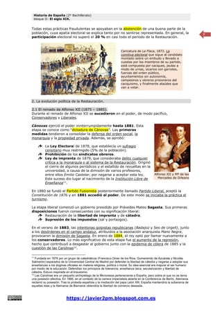Historia de España (2º Bachillerato)
bloque II: El siglo XIX.
https://javier2pm.blogspot.com.es
7
Todas estas prácticas fraudulentas se apoyaban en la abstención de una buena parte de la
población, cuya apatía electoral se explica tanto por no sentirse representada. En general, la
participación electoral no superó el 20 % en casi todo el período de la Restauración.
2. La evolución política de la Restauración.
2.1 El reinado de Alfonso XII (1875 – 1885).
Durante el reinado de Alfonso XII se sucedieron en el poder, de modo pacífico,
Conservadores y Liberales.
Cánovas ejerció el poder ininterrumpidamente hasta 1881. Esta
etapa se conoce como “dictadura de Cánovas”. Las primeras
medidas tendieron a consolidar la defensa del orden social, la
monarquía y la propiedad privada. Además, se aprobó:
La Ley Electoral de 1878, que establecía un sufragio
censitario muy restringido (5% de la población).
Prohibición de los sindicatos obreros.
Ley de imprenta de 1879, que consideraba delito cualquier
crítica a la monarquía o al sistema de la Restauración. Originó
el cierre de algunos periódicos y el estallido de revueltas en la
universidad, a causa de la dimisión de varios profesores,
entre ellos Emilio Castelar, por negarse a aceptar esta ley.
Este suceso dio lugar al nacimiento de la Institución Libre de
Enseñanza11
.
En 1880 se fundó el Partido Fusionista posteriormente llamado Partido Liberal, aceptó la
Constitución de 1876 y en 1881 accedió al poder. De este modo se iniciaba la práctica el
turnismo.
La etapa liberal comenzó un gobierno presidido por Práxedes Mateo Sagasta. Sus primeras
disposiciones fueron consecuentes con su significación liberal:
Restauración de la libertad de imprenta y de cátedra.
Supresión de los impuestos (sal y portazgos).
En el verano de 1883, las intentonas golpistas republicanas (Badajoz y Seo de Urgell), junto
a los desórdenes en el campo andaluz, atribuidos a la asociación anarquista Mano Negra,
provocaron la dimisión de Sagasta. En enero de 1884, el rey optó por llamar nuevamente a
los conservadores. Lo más significativo de esta etapa fue el aumento de la represión,
hecho que contribuyó a desgastar al gobierno junto con la epidemia de cólera de 1885 y la
cuestión de las Carolinas12
.
11
Fundada en 1876 por un grupo de catedráticos (Francisco Giner de los Ríos, Gumersindo de Azcárate y Nicolás
Salmerón) separados de la Universidad Central de Madrid por defender la libertad de cátedra y negarse a adoptar sus
enseñanzas a los dogmas oficiales en materia religiosa, política o moral. Su idea esencial era mejorar el ser humano
por medio de la educación. Defendían los principios de tolerancia, enseñanza laica, secularización y libertad de
cátedra. Estuvo inspirada en el krausismo.
12
Las Carolinas era un pequeño archipiélago de la Micronesia perteneciente a España, pero sobre el que no se tenía
una posesión efectiva. En 1885, en el contexto de la carrera imperialista abierta en la Conferencia de Berlín, Alemania
reclamó su posesión. Tras la protesta española y la mediación del papa León XIII, España mantendría la soberanía de
aquellas islas y la Alemania de Bismarck obtendría la libertad de comercio deseada.
Caricatura de La Flaca, 1872. La
comitiva electoral que sigue al candidato
montado sobre un embudo y llevado a
cuestas por los miembros de su partido,
está compuesta por caciques, jaulas a
modo de urnas, sicarios con garrotes,
fuerzas del orden público,
ayuntamientos sin autonomía,
campesinos y obreros prisioneros del
caciquismo, y finalmente ataúdes que
van a votar.
Alfonso XII y Mª de las
Mercedes de Orleans
 