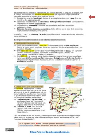 Historia de España (2º bachillerato)
bloque I: De la Prehistoria a la Contemporaneidad.
https://javier2pm.blogspot.com.es
8
paulatinamente las formas de vida romana, así como el derecho, la lengua o la religión. Con
el tiempo, se conformó una sociedad hispanorromana que reprodujo los patrones de la
metrópoli: premisas se diferenciaron diversos grupos:
Ciudadanos romanos (patricios), dueños de grandes latifundios, muy ricos. Eran los
miembros del orden senatorial.
Caballeros, procedentes de la aristocracia de los pueblos sometidos. Controlaban los
cargos políticos locales (magistraturas).
Hombres libres (plebeyos). Formada por propietarios agrícolas, artesanos y
trabajadores libres.
Esclavos. No tenían derechos, ni eran libres. Estos últimos son la base de la economía,
su situación se hereda de padres a hijos.
En el año 212 d.C. el Edicto de Caracalla otorgó la ciudanía romana a todos los habitantes
libres del imperio.
3.3 Organización administrativa, la red urbana y las comunicaciones.
a. La organización administrativa.
En los inicios de la conquista (siglo II a.C.) Hispania se dividió en dos provincias:
Citerior al norte, o más próxima a Roma con capital en Tarraco, y la Ulterior al sur, con
capital en Córduba.
En la época de Augusto (27 a.C.) se crearon tres provincias: la Bética, con capital en
Córduba (Córdoba); Lusitania, con capital en Emerita Augusta (Mérida) y la
Tarraconense, con capital en Tarraco (Tarragona).
En el 297 d.C., se hizo una nueva división. Las provincias se hicieron más pequeñas y
numerosas: Bética, Lusitania, Tarraconense, Cartaginense y Gallaecia. Quedaron
integradas con el gobierno de Diocleciano, en una unidad administrativa superior: la
diócesis de Hispania.
b. La red urbana y las comunicaciones.
En Hispania, las principales ciudades
estaban comunicadas entre sí, y con Roma
a través de la red de calzadas, que a la vez
comunicaban los puertos más importantes,
lo que favorecía el comercio exterior. Entre
las principales calzadas destacamos:
La vía Augusta o “vía Hercúlea", ya
que llegaba hasta las "columnas de
Hércules" (Estrecho de Gibraltar), a lo
largo de todo el litoral mediterráneo.
La vía de la Plata, unía Asturica
(Astorga) con Emerita Augusta
(Mérida) y se prolongaba hacia el sur
hasta Hispalis.
Otra vía unía estas dos por el norte, pasando por Caesar Augusta (Zaragoza) para llegar
hasta Astúrica. Se dice que esta vía tenía por objeto llegar a las minas de oro de León
(complejo de Las Médulas).
En el siguiente canal puedes aprender más sobre construcciones e
ingeniería romana, con esta maravillosa serie de 16 capítulos.
 