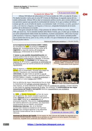 Historia de España (2º Bachillerato)
bloque II: El siglo XIX.
https://javier2pm.blogspot.com.es
8
La muerte de Alfonso XII.
Alfonso XII falleció de tuberculosis el 25 de noviembre de 1885, a la edad de 28 años.
No dejaba heredero varón, pero la reina Mª Cristina de Habsburgo, la segunda esposa del rey,
estaba embarazada. Alfonso XII no dejó un testamento político escrito, pero existen indicios que
nos permiten suponer que apoyaba la continuidad del sistema. Es lo que se deduce del último
consejo que dio, ya en el lecho de muerte, a su inminente viuda: «Cristinita, ya sabes, guarda el
coño, y de Cánovas a Sagasta y de Sagasta a Cánovas», estupenda formulación de la teoría
política de la alternancia en el poder.
Para gran consuelo de todos, el hijo póstumo de Alfonso XII fue un varón, Alfonso
XIII, que nació rey. Así lo entendió también doña María Cristina, que, al saber que se trataba de
un varón (anteriormente había tenido dos hembras), exclamó castizamente: «Mein klein koenig!
[¡Mi reyecito!].» Cánovas y Sagasta se felicitaron igualmente: «Es la menor cantidad posible
que se puede tener de rey, pero es rey, al fin y al cabo.» Es que el fantasma de una nueva guerra
carlista pesaba todavía.
Historia de España para escépticos (J. ESLAVA GALÁN).
2.2 La regencia de María Cristina (1885 – 1902).
En noviembre de 1885 se produjo la muerte de
Alfonso XII. Inmediatamente se hizo cargo de la
regencia su segunda esposa, Mª Cristina de
Habsburgo, embarazada de su tercer hijo.
El temor a una posible desestabilización del
sistema político tras la muerte del rey impulsó un
acuerdo entre conservadores y liberales, el llamado
Pacto del Pardo. Su finalidad era dar apoyo a la
regencia de Mª Cristina y garantizar la continuidad de
la monarquía ante las fuertes presiones de carlistas y
republicanos.
Bajo la regencia, el Partido Liberal gobernó más
tiempo que el conservador. Durante esta etapa los
liberales impulsaron una importante obra
reformista. De este modo se aprobó la Ley de
Asociaciones (1887), que eliminó la distinción entre
partidos legales e ilegales; se abolió la esclavitud, y
se impulsó un nuevo Código Civil (1889).
Pero la reforma de mayor trascendencia fue sin duda
la implantación del sufragio universal masculino. De
esta manera, el censo electoral se amplió a más de 5 millones de votantes, al tener derecho
a voto todos los varones mayores de 25 años. Sin embargo, la continuidad de los viejos
mecanismos de fraude y corrupción electoral imposibilitaron una verdadera
democratización del sistema.
En 1895, el Partido Conservador se hizo de nuevo
con el gobierno. Así, recién iniciada la guerra de
Cuba, Cánovas asumió la presidencia del gobierno
hasta 1897, fecha de su asesinato por el
anarquista Angiolillo. Muy pronto el personalismo
del sistema deterioró a los partidos, que dependían
excesivamente de sus líderes, provocando
disidencias internas. Así, en el Partido
Conservador destacó la disidencia de Francisco
Silvela, que consiguió aglutinar a las diferentes
facciones conservadoras tras la muerte de
Cánovas.
Asesinato de Cánovas del Castillo. El 8 de agosto de 1897 Cánovas del Castillo fue asesinado por el
anarquista Michele Angiolillo, mientras leía el periódico en el balneario de Santa Águeda (Mondragón,
Guipúzcoa). Angiolillo sería condenado poco después a muerte.
El rey que murió reinando
El asesinato de Cánovas (1897)
Alfonso XII visitando a los coléricos de
Aranjuez (1884). Curiosamente, moriría
de tuberculosis al año siguiente.
Garrote vil (RAMÓN CASAS, 1894).
 