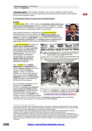 Historia de España (2º Bachillerato)
bloque II: El siglo XIX.
https://javier2pm.blogspot.com.es
10
"mercado cautivo" de los textiles catalanes o de la harina castellana. Esta situación
perjudicaba claramente a las islas, que podían encontrar productos mejores y más baratos
en los vecinos Estados Unidos.
3.1 El problema cubano y la guerra con los Estados Unidos.
a. Cuba.
La guerra larga (1868 - 1878) había sido un primer aviso serio de las
aspiraciones independentistas cubanas. Aunque se adoptaron medidas
para alcanzar la normalización de relaciones entre España y su colonia…
en general fueron consideradas tardías y muy tímidas.
Esta situación favoreció el estallido de una nueva sublevación
independentista en Cuba en febrero de 1895 (Grito de Baire). La
insurrección había sido planificada por el Partido Revolucionario
Cubano, fundado por José Marti13
, que proclamó la libertad de Cuba
en el manifiesto de Montecristi. Los rebeldes lograron extenderse por
toda la isla, llegando incluso a las proximidades de La Habana.
La respuesta española fue tratar de
acabar con la sublevación lo
antes posible, por temor a posibles
repercusiones internacionales y a
una probable intervención de los
Estados Unidos. Tanto Cánovas
como Sagasta manifestaron
rotundamente su voluntad de
agotar todos los recursos
humanos y económicos en la
defensa de la colonia.
Tras el fracaso de la política
diplomática y negociadora del
general Martínez Campos, asumió el
mando el general Valeriano
Weyler14
, militar con fama de
enérgico. El nuevo capitán general
llevó a cabo una feroz guerra de
desgaste basada en la superioridad
militar española frente al dominio
del terreno de los cubanos.
Con el propósito de acabar con los
apoyos de los mambises15
,
procedió a concentrar a la población
rural en zonas controladas por las
tropas españolas y dividió la isla en
compartimentos mediante largas
líneas fortificadas, las trochas. Esta
medida, aunque controló las principales
ciudades y vías de comunicación, tuvo un elevadísimo coste humano para la población
reconcentrada, que empezó a ser víctima de las enfermedades.
13
José Marti (1853-1895): hijo de emigrantes españoles. Licenciado en Derecho y Filosofía y Letras. Fundó el Partido
Revolucionario Cubano en 1892, para movilizar las masas isleñas por la independencia. Murió el 19 de mayo de 1895
en un encuentro con las tropas españolas. Fue también un destacado poeta.
14
Valeriano Weyler (1838- 1930): Prestigioso militar español, sirvió en diferentes escenarios militares (Canarias,
Filipinas y Cuba). A pesar de su eficacia recibió duras críticas por su política de reconcentración.
15
Guerilleros antiespañoles, soldados que a lo largo del siglo XIX lucharon contra España por la independencia de
Cuba. La palabra proviene de Juan Eutimio Mambi, oficial de color que desertó el bando español y comenzó una guerra
por la liberación. Los soldados españoles, notando las tácticas similares en el uso del machete de los revolucionarios
cubanos, comenzaron a referirse a ellos como los "hombres de Mambí", lo que luego se acortó diciendo "mambís" o
"mambises".
La guerra de Cuba y el “desastre del 98”
 