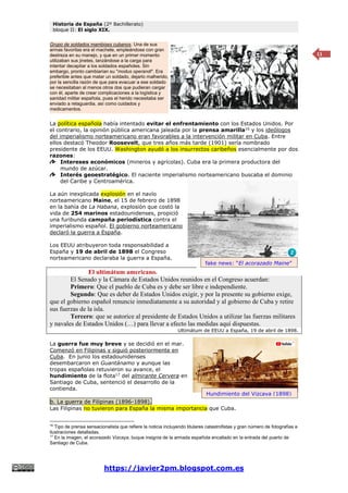 Historia de España (2º Bachillerato)
bloque II: El siglo XIX.
https://javier2pm.blogspot.com.es
11
La política española había intentado evitar el enfrentamiento con los Estados Unidos. Por
el contrario, la opinión pública americana jaleada por la prensa amarilla16
y los ideólogos
del imperialismo norteamericano eran favorables a la intervención militar en Cuba. Entre
ellos destacó Theodor Roosevelt, que tres años más tarde (1901) sería nombrado
presidente de los EEUU. Washington ayudó a los insurrectos caribeños esencialmente por dos
razones:
Intereses económicos (mineros y agrícolas). Cuba era la primera productora del
mundo de azúcar.
Interés geoestratégico. El naciente imperialismo norteamericano buscaba el dominio
del Caribe y Centroamérica.
La aún inexplicada explosión en el navío
norteamericano Maine, el 15 de febrero de 1898
en la bahía de La Habana, explosión que costó la
vida de 254 marinos estadounidenses, propició
una furibunda campaña periodística contra el
imperialismo español. El gobierno norteamericano
declaró la guerra a España.
Los EEUU atribuyeron toda responsabilidad a
España y 19 de abril de 1898 el Congreso
norteamericano declaraba la guerra a España.
El ultimátum americano.
El Senado y la Cámara de Estados Unidos reunidos en el Congreso acuerdan:
Primero: Que el pueblo de Cuba es y debe ser libre e independiente.
Segundo: Que es deber de Estados Unidos exigir, y por la presente su gobierno exige,
que el gobierno español renuncie inmediatamente a su autoridad y al gobierno de Cuba y retire
sus fuerzas de la isla.
Tercero: que se autorice al presidente de Estados Unidos a utilizar las fuerzas militares
y navales de Estados Unidos (…) para llevar a efecto las medidas aquí dispuestas.
Ultimátum de EEUU a España, 19 de abril de 1898.
La guerra fue muy breve y se decidió en el mar.
Comenzó en Filipinas y siguió posteriormente en
Cuba. En junio los estadounidenses
desembarcaron en Guantánamo y aunque las
tropas españolas retuvieron su avance, el
hundimiento de la flota17
del almirante Cervera en
Santiago de Cuba, sentenció el desarrollo de la
contienda.
b. La guerra de Filipinas (1896-1898).
Las Filipinas no tuvieron para España la misma importancia que Cuba.
16
Tipo de prensa sensacionalista que refiere la noticia incluyendo titulares catastrofistas y gran número de fotografías e
ilustraciones detalladas.
17
En la imagen, el acorazado Vizcaya, buque insignia de la armada española encallado en la entrada del puerto de
Santiago de Cuba.
Grupo de soldados mambises cubanos. Una de sus
armas favoritas era el machete, empleándose con gran
destreza en su manejo, y que en un primer momento
utilizaban sus jinetes, lanzándose a la carga para
intentar decapitar a los soldados españoles. Sin
embargo, pronto cambiarían su "modus operandi". Era
preferible antes que matar un soldado, dejarlo malherido,
por la sencilla razón de que para evacuar a ese soldado
se necesitaban al menos otros dos que pudieran cargar
con él, aparte de crear complicaciones a la logística y
sanidad militar española, pues el herido necesitaba ser
enviado a retaguardia, así como cuidados y
medicamentos.
fake news: “El acorazado Maine”
Hundimiento del Vizcaya (1898)
 