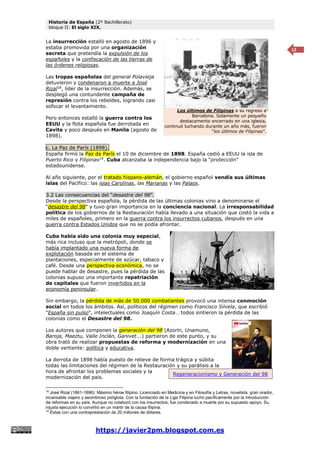 Historia de España (2º Bachillerato)
bloque II: El siglo XIX.
https://javier2pm.blogspot.com.es
12
La insurrección estalló en agosto de 1896 y
estaba promovida por una organización
secreta que pretendía la expulsión de los
españoles y la confiscación de las tierras de
las órdenes religiosas.
Las tropas españolas del general Polavieja
detuvieron y condenaron a muerte a José
Rizal18
, líder de la insurrección. Además, se
desplegó una contundente campaña de
represión contra los rebeldes, logrando casi
sofocar el levantamiento.
Pero entonces estalló la guerra contra los
EEUU y la flota española fue derrotada en
Cavite y poco después en Manila (agosto de
1898).
c. La Paz de París (1898).
España firmó la Paz de París el 10 de diciembre de 1898. España cedió a EEUU la isla de
Puerto Rico y Filipinas19
. Cuba alcanzaba la independencia bajo la “protección”
estadounidense.
Al año siguiente, por el tratado hispano-alemán, el gobierno español vendía sus últimas
islas del Pacífico: las islas Carolinas, las Marianas y las Palaos.
3.2 Las consecuencias del “desastre del 98”.
Desde la perspectiva española, la pérdida de las últimas colonias vino a denominarse el
“desastre del 98” y tuvo gran importancia en la conciencia nacional. La irresponsabilidad
política de los gobiernos de la Restauración había llevado a una situación que costó la vida a
miles de españoles, primero en la guerra contra los insurrectos cubanos, después en una
guerra contra Estados Unidos que no se podía afrontar.
Cuba había sido una colonia muy especial,
más rica incluso que la metrópoli, donde se
había implantado una nueva forma de
explotación basada en el sistema de
plantaciones, especialmente de azúcar, tabaco y
café. Desde una perspectiva económica, no se
puede hablar de desastre, pues la pérdida de las
colonias supuso una importante repatriación
de capitales que fueron invertidos en la
economía peninsular.
Sin embargo, la pérdida de más de 50.000 combatientes provocó una intensa conmoción
social en todos los ámbitos. Así, políticos del régimen como Francisco Silvela, que escribió
"España sin pulso", intelectuales como Joaquín Costa… todos sintieron la pérdida de las
colonias como el Desastre del 98.
Los autores que componen la generación del 98 (Azorín, Unamuno,
Baroja, Maeztu, Valle Inclán, Ganivet...) partieron de este punto, y su
obra trató de realizar propuestas de reforma y modernización en una
doble vertiente: política y educativa.
La derrota de 1898 había puesto de relieve de forma trágica y súbita
todas las limitaciones del régimen de la Restauración y su parálisis a la
hora de afrontar los problemas sociales y la
modernización del país.
18
José Rizal (1861-1896): Máximo héroe filipino. Licenciado en Medicina y en Filosofía y Letras, novelista, gran orador,
incansable viajero y asombroso políglota. Con la fundación de la Liga Filipina luchó pacíficamente por la introducción
de reformas en su país. Aunque no colaboró con los insurrectos, fue condenado a muerte por su supuesto apoyo. Su
injusta ejecución lo convirtió en un mártir de la causa filipina.
19
Éstas con una contraprestación de 20 millones de dólares.
Los últimos de Filipinas a su regreso a
Barcelona. Solamente un pequeño
destacamento encerrado en una iglesia,
continuó luchando durante un año más, fueron
“los últimos de Filipinas”.
Regeneracionismo y Generación del 98
 