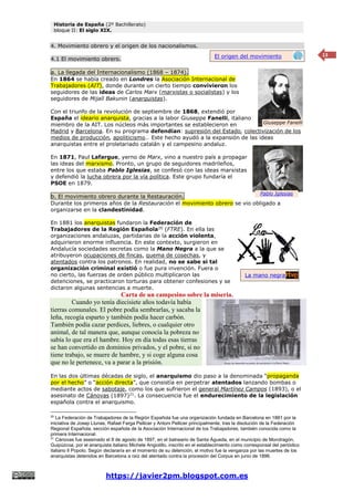 Historia de España (2º Bachillerato)
bloque II: El siglo XIX.
https://javier2pm.blogspot.com.es
13
4. Movimiento obrero y el origen de los nacionalismos.
4.1 El movimiento obrero.
a. La llegada del Internacionalismo (1868 – 1874).
En 1864 se había creado en Londres la Asociación Internacional de
Trabajadores (AIT), donde durante un cierto tiempo convivieron los
seguidores de las ideas de Carlos Marx (marxistas o socialistas) y los
seguidores de Mijaíl Bakunin (anarquistas).
Con el triunfo de la revolución de septiembre de 1868, extendió por
España el ideario anarquista, gracias a la labor Giuseppe Fanelli, italiano
miembro de la AIT. Los núcleos más importantes se establecieron en
Madrid y Barcelona. En su programa defendían: supresión del Estado, colectivización de los
medios de producción, apoliticismo… Este hecho ayudó a la expansión de las ideas
anarquistas entre el proletariado catalán y el campesino andaluz.
En 1871, Paul Lafargue, yerno de Marx, vino a nuestro país a propagar
las ideas del marxismo. Pronto, un grupo de seguidores madrileños,
entre los que estaba Pablo Iglesias, se confesó con las ideas marxistas
y defendió la lucha obrera por la vía política. Este grupo fundaría el
PSOE en 1879.
b. El movimiento obrero durante la Restauración.
Durante los primeros años de la Restauración el movimiento obrero se vio obligado a
organizarse en la clandestinidad.
En 1881 los anarquistas fundaron la Federación de
Trabajadores de la Región Española20
(FTRE). En ella las
organizaciones andaluzas, partidarias de la acción violenta,
adquirieron enorme influencia. En este contexto, surgieron en
Andalucía sociedades secretas como la Mano Negra a la que se
atribuyeron ocupaciones de fincas, quema de cosechas, y
atentados contra los patronos. En realidad, no se sabe si tal
organización criminal existió o fue pura invención. Fuera o
no cierto, las fuerzas de orden público multiplicaron las
detenciones, se practicaron torturas para obtener confesiones y se
dictaron algunas sentencias a muerte.
Carta de un campesino sobre la miseria.
Cuando yo tenía diecisiete años todavía había
tierras comunales. El pobre podía sembrarlas, y sacaba la
leña, recogía esparto y también podía hacer carbón.
También podía cazar perdices, liebres, o cualquier otro
animal, de tal manera que, aunque conocía la pobreza no
sabía lo que era el hambre. Hoy en día todas esas tierras
se han convertido en dominios privados, y el pobre, si no
tiene trabajo, se muere de hambre, y si coge alguna cosa
que no le pertenece, va a parar a la prisión.
En las dos últimas décadas de siglo, el anarquismo dio paso a la denominada “propaganda
por el hecho” o “acción directa”, que consistía en perpetrar atentados lanzando bombas o
mediante actos de sabotaje, como los que sufrieron el general Martínez Campos (1893), o el
asesinato de Cánovas (1897)21
. La consecuencia fue el endurecimiento de la legislación
española contra el anarquismo.
20
La Federación de Trabajadores de la Región Española fue una organización fundada en Barcelona en 1881 por la
iniciativa de Josep Llunas, Rafael Farga Pellicer y Antoni Pellicer principalmente, tras la disolución de la Federación
Regional Española, sección española de la Asociación Internacional de los Trabajadores, también conocida como la
primera Internacional.
21
Cánovas fue asesinado el 8 de agosto de 1897, en el balneario de Santa Águeda, en el municipio de Mondragón,
Guipúzcoa, por el anarquista italiano Michele Angiolillo, inscrito en el establecimiento como corresponsal del periódico
italiano Il Popolo. Según declararía en el momento de su detención, el motivo fue la venganza por las muertes de los
anarquistas detenidos en Barcelona a raíz del atentado contra la procesión del Corpus en junio de 1896.
Giuseppe Fanelli
Pablo Iglesias
La mano negra
El origen del movimiento
obrero
 