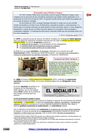Historia de España (2º Bachillerato)
bloque II: El siglo XIX.
https://javier2pm.blogspot.com.es
14
El atentado contra Martínez Campos.
En 1892, Paulino Pallás lanzó una bomba contra el general Martínez Campos como
venganza por la ejecución de dos periodistas anarquistas que habían estado implicados en el
alzamiento de Jerez de la Frontera (1891). El general resultó herido, pero Pallás fue juzgado por
un consejo de guerra y fusilado.
En noviembre de 1893, su amigo Santiago Salvador lo vengó con un acto terrible.
Arrojó una bomba en el teatro Liceo de Barcelona, causando la muerte a veinte personas. La
policía que en un primer momento no pudo detener al autor del hecho, detuvo a cinco dirigentes
anarquistas y a pesar de que no había conexión alguna con el atentado, fueron juzgados y
condenados culpables. A continuación detuvieron a Salvador Pallás que fue ejecutado junto con
los cinco anarquistas.
G. Brenan: El laberinto español (1978).
En 1879 un pequeño grupo de obreros de Madrid, dirigidos por el tipógrafo Pablo Iglesias,
creo una célula de inspiración socialista-marxista que dio lugar al Partido Socialista Obrero
Español (PSOE). Su primer programa se basó en:
La abolición de las clases y la emancipación de los trabajadores.
La transformación de la propiedad privada en colectiva.
La conquista del poder político por la clase obrera.
El PSOE tuvo su propio periódico: El Socialista. Participó en la creación de la 2ª
Internacional (1889), liderada por social-demócratas22
, que excluyó a los anarquistas y
rechazó la colaboración con partidos burgueses, incluidos los republicanos.
En 1888 se fundó la Unión General de Trabajadores (UGT), sindicato de inspiración
socialista vinculado al PSOE, con el que compartía alguno de sus dirigentes (Pablo
Iglesias).
El primer diputado socialista en el
Congreso de los Diputados fue
Pablo Iglesias, que no fue elegido
hasta 1910 a pesar de la existencia
del sufragio universal para los
obreros.
4.2 El nacionalismo catalán y vasco.
En el último cuarto del siglo XIX comenzó en España el ascenso de movimientos de carácter
regionalista23
o nacionalista24
. Grupos de intelectuales, políticos, periodistas y hombres de
negocios empezaron a proponer en ciertas regiones españolas (Cataluña, País Vasco y
Galicia) políticas contrarias al uniformismo y al centralismo estatal.
Son en definitiva movimientos que cuestionan la existencia de una única nación española
en España. El punto de partida de los argumentos nacionalistas consiste en afirmar que
Cataluña y el País Vasco son naciones y por lo tanto tienen derecho al autogobierno.
22
Ideología política surgida a finales del siglo XIX, que a diferencia del socialismo tradicional o marxista pretendía una
reforma del capitalismo dentro del régimen liberal sin llegar a destruirlo.
23
Regionalismo: Doctrina política según la cual el gobierno de un Estado debe atenderse especialmente al modo de
ser y a las aspiraciones de cada región.
24
Nacionalismo: Ideología de un pueblo que, afirmando su naturaleza de nación, aspira a constituir una entidad
autónoma o un Estado independiente.
En este local, cercano a la Puerta del Sol
madrileña, el 2 de mayo de 1879, un grupo de
intelectuales y obreros, sobre todo tipógrafos,
encabezados por Pablo Iglesias, fundaron
clandestinamente el PSOE. Hoy día es el
partido político más antiguo de España. El
local, convertido en restaurante, es un punto
de referencia en la cocina madrileña
(restaurante Casa Labra).
Fundación del PSOE (1879)
 